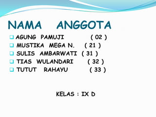 NAMA

ANGGOTA

 AGUNG PAMUJI






( 02 )
MUSTIKA MEGA N.
( 21 )
SULIS AMBARWATI ( 31 )
TIAS WULANDARI
( 32 )
TUTUT RAHAYU
( 33 )

KELAS : IX D

 