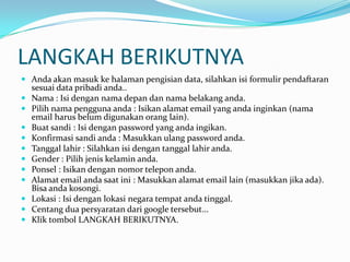 LANGKAH BERIKUTNYA
 Anda akan masuk ke halaman pengisian data, silahkan isi formulir pendaftaran












sesuai data pribadi anda..
Nama : Isi dengan nama depan dan nama belakang anda.
Pilih nama pengguna anda : Isikan alamat email yang anda inginkan (nama
email harus belum digunakan orang lain).
Buat sandi : Isi dengan password yang anda ingikan.
Konfirmasi sandi anda : Masukkan ulang password anda.
Tanggal lahir : Silahkan isi dengan tanggal lahir anda.
Gender : Pilih jenis kelamin anda.
Ponsel : Isikan dengan nomor telepon anda.
Alamat email anda saat ini : Masukkan alamat email lain (masukkan jika ada).
Bisa anda kosongi.
Lokasi : Isi dengan lokasi negara tempat anda tinggal.
Centang dua persyaratan dari google tersebut...
Klik tombol LANGKAH BERIKUTNYA.

 