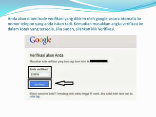 Anda akan diberi kode verifikasi yang dikirim oleh google secara otomatis ke
nomor telepon yang anda isikan tadi. Kemudian masukkan angka verifikasi ke
dalam kotak yang tersedia. Jika sudah, silahkan klik Verifikasi.

 