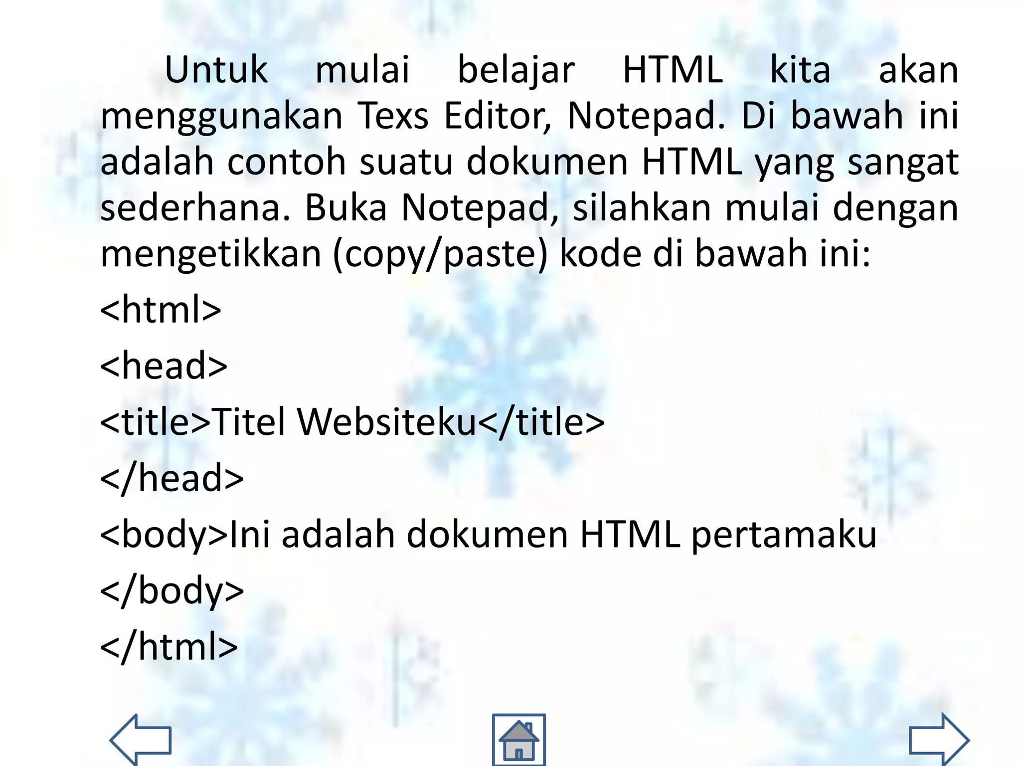 Untuk mulai belajar HTML kita akan
menggunakan Texs Editor, Notepad. Di bawah ini
adalah contoh suatu dokumen HTML yang sangat
sederhana. Buka Notepad, silahkan mulai dengan
mengetikkan (copy/paste) kode di bawah ini:
<html>
<head>
<title>Titel Websiteku</title>
</head>
<body>Ini adalah dokumen HTML pertamaku
</body>
</html>
 