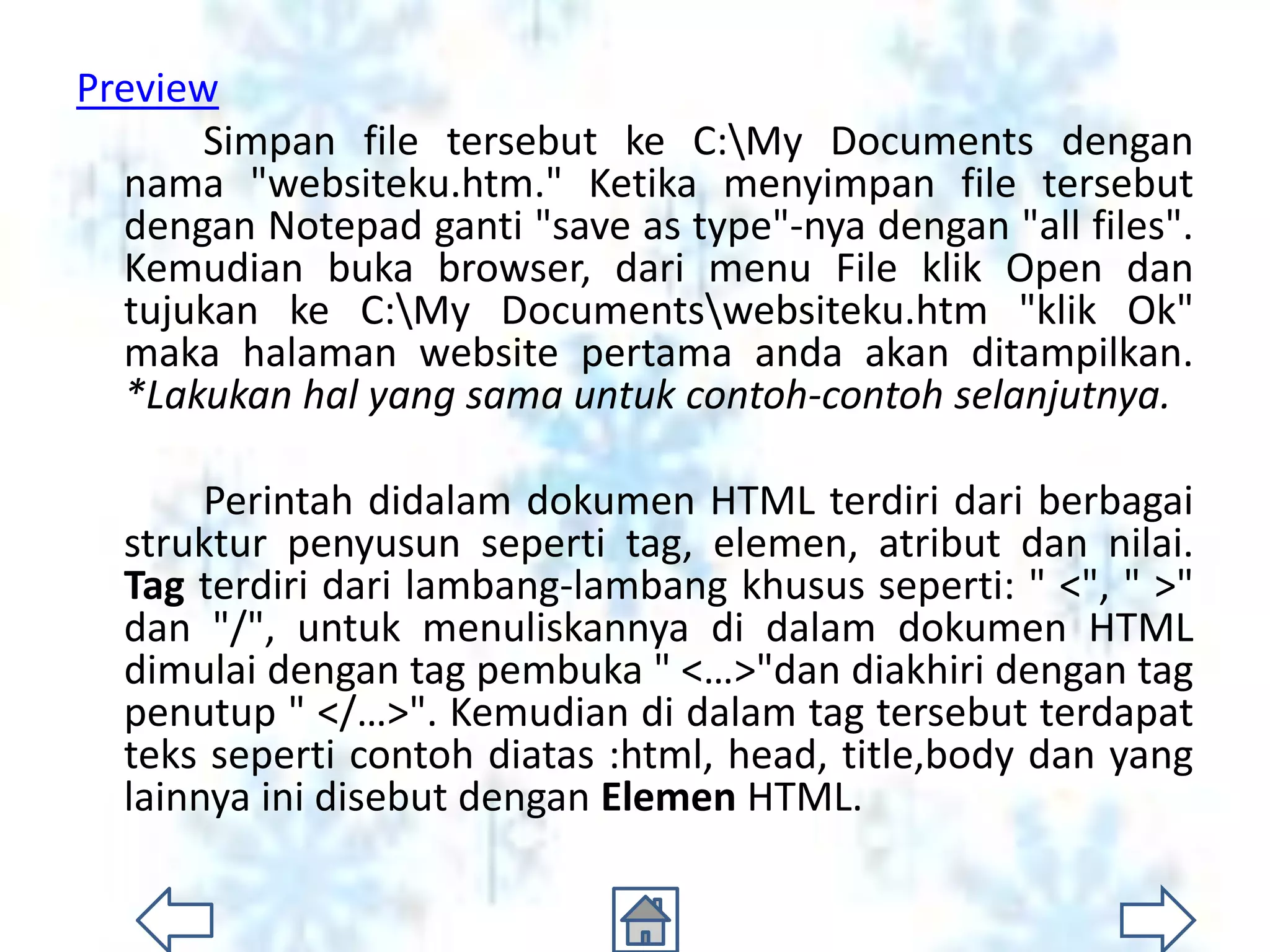 Preview
       Simpan file tersebut ke C:My Documents dengan
  nama "websiteku.htm." Ketika menyimpan file tersebut
  dengan Notepad ganti "save as type"-nya dengan "all files".
  Kemudian buka browser, dari menu File klik Open dan
  tujukan ke C:My Documentswebsiteku.htm "klik Ok"
  maka halaman website pertama anda akan ditampilkan.
  *Lakukan hal yang sama untuk contoh-contoh selanjutnya.

       Perintah didalam dokumen HTML terdiri dari berbagai
  struktur penyusun seperti tag, elemen, atribut dan nilai.
  Tag terdiri dari lambang-lambang khusus seperti: " <", " >"
  dan "/", untuk menuliskannya di dalam dokumen HTML
  dimulai dengan tag pembuka " <…>"dan diakhiri dengan tag
  penutup " </…>". Kemudian di dalam tag tersebut terdapat
  teks seperti contoh diatas :html, head, title,body dan yang
  lainnya ini disebut dengan Elemen HTML.
 