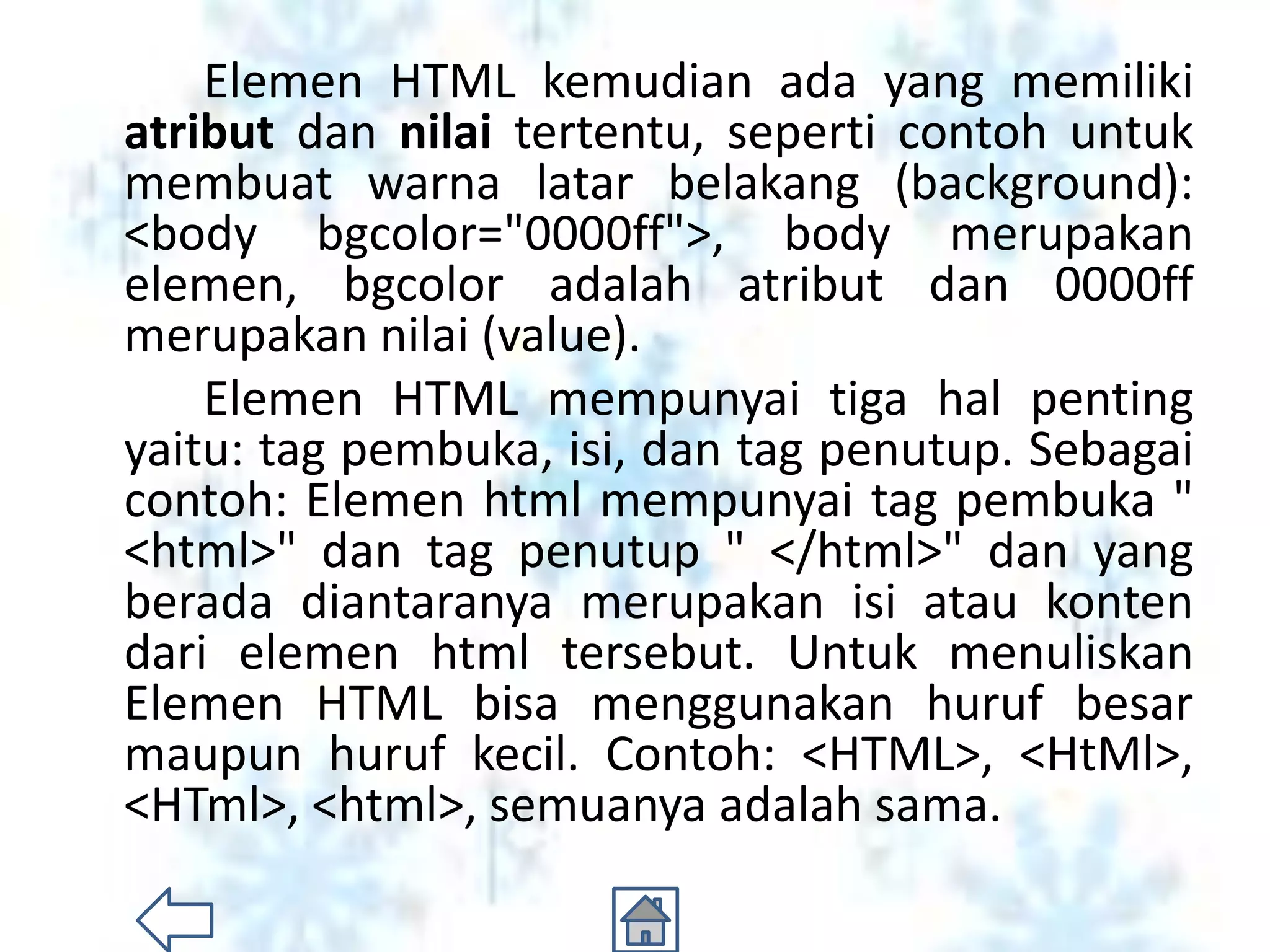 Elemen HTML kemudian ada yang memiliki
atribut dan nilai tertentu, seperti contoh untuk
membuat warna latar belakang (background):
<body bgcolor="0000ff">, body merupakan
elemen, bgcolor adalah atribut dan 0000ff
merupakan nilai (value).
    Elemen HTML mempunyai tiga hal penting
yaitu: tag pembuka, isi, dan tag penutup. Sebagai
contoh: Elemen html mempunyai tag pembuka "
<html>" dan tag penutup " </html>" dan yang
berada diantaranya merupakan isi atau konten
dari elemen html tersebut. Untuk menuliskan
Elemen HTML bisa menggunakan huruf besar
maupun huruf kecil. Contoh: <HTML>, <HtMl>,
<HTml>, <html>, semuanya adalah sama.
 