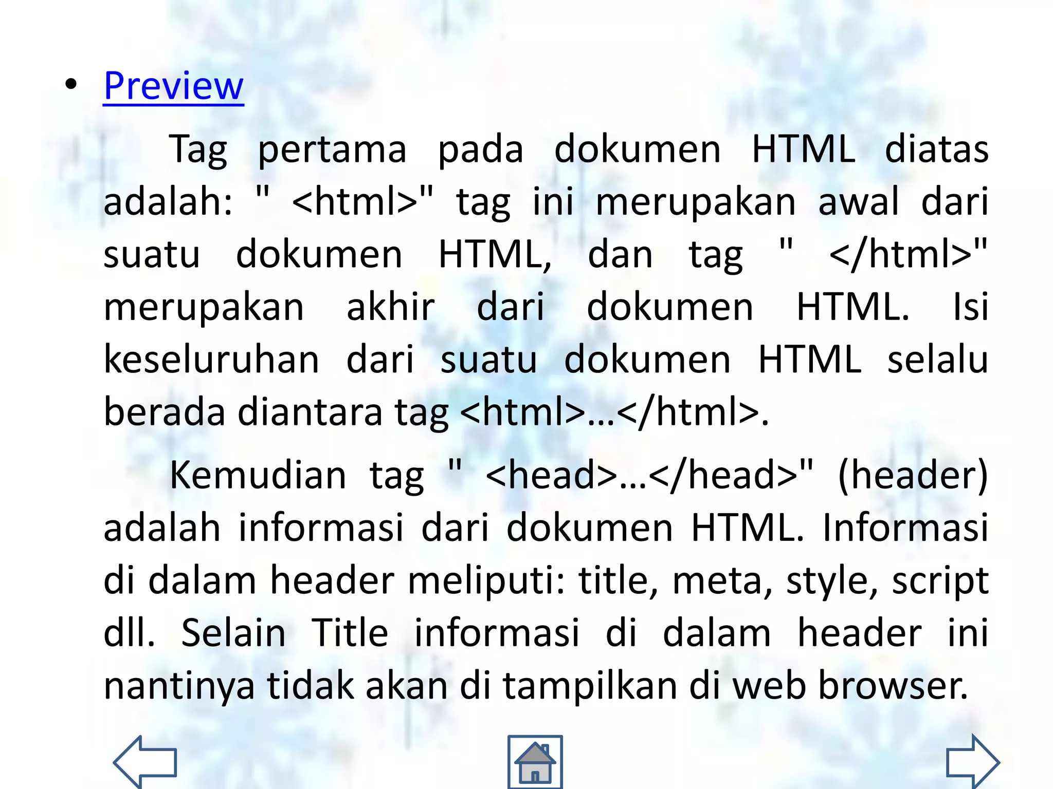 • Preview
      Tag pertama pada dokumen HTML diatas
  adalah: " <html>" tag ini merupakan awal dari
  suatu dokumen HTML, dan tag " </html>"
  merupakan akhir dari dokumen HTML. Isi
  keseluruhan dari suatu dokumen HTML selalu
  berada diantara tag <html>…</html>.
      Kemudian tag " <head>…</head>" (header)
  adalah informasi dari dokumen HTML. Informasi
  di dalam header meliputi: title, meta, style, script
  dll. Selain Title informasi di dalam header ini
  nantinya tidak akan di tampilkan di web browser.
 