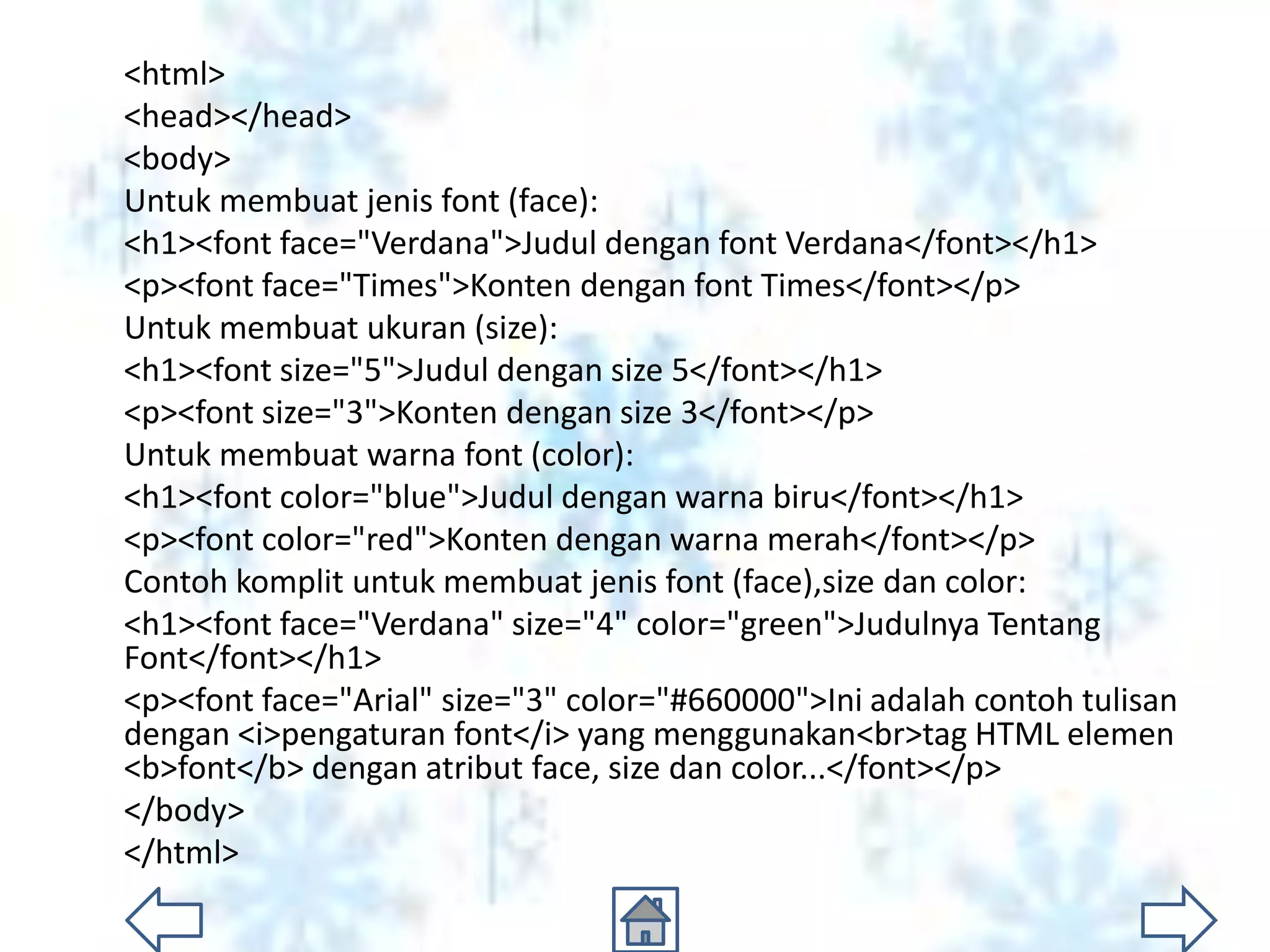<html>
<head></head>
<body>
Untuk membuat jenis font (face):
<h1><font face="Verdana">Judul dengan font Verdana</font></h1>
<p><font face="Times">Konten dengan font Times</font></p>
Untuk membuat ukuran (size):
<h1><font size="5">Judul dengan size 5</font></h1>
<p><font size="3">Konten dengan size 3</font></p>
Untuk membuat warna font (color):
<h1><font color="blue">Judul dengan warna biru</font></h1>
<p><font color="red">Konten dengan warna merah</font></p>
Contoh komplit untuk membuat jenis font (face),size dan color:
<h1><font face="Verdana" size="4" color="green">Judulnya Tentang
Font</font></h1>
<p><font face="Arial" size="3" color="#660000">Ini adalah contoh tulisan
dengan <i>pengaturan font</i> yang menggunakan<br>tag HTML elemen
<b>font</b> dengan atribut face, size dan color...</font></p>
</body>
</html>
 
