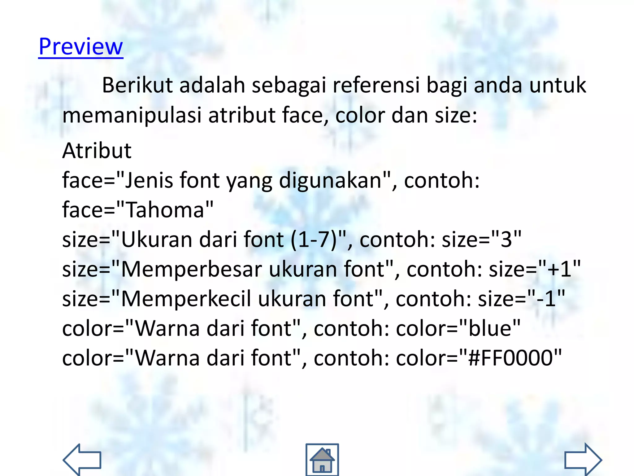 Preview
     Berikut adalah sebagai referensi bagi anda untuk
 memanipulasi atribut face, color dan size:
 Atribut
 face="Jenis font yang digunakan", contoh:
 face="Tahoma"
 size="Ukuran dari font (1-7)", contoh: size="3"
 size="Memperbesar ukuran font", contoh: size="+1"
 size="Memperkecil ukuran font", contoh: size="-1"
 color="Warna dari font", contoh: color="blue"
 color="Warna dari font", contoh: color="#FF0000"
 