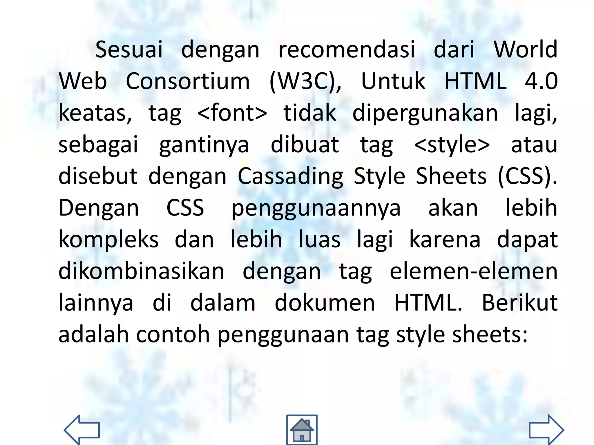 Sesuai dengan recomendasi dari World
Web Consortium (W3C), Untuk HTML 4.0
keatas, tag <font> tidak dipergunakan lagi,
sebagai gantinya dibuat tag <style> atau
disebut dengan Cassading Style Sheets (CSS).
Dengan CSS penggunaannya akan lebih
kompleks dan lebih luas lagi karena dapat
dikombinasikan dengan tag elemen-elemen
lainnya di dalam dokumen HTML. Berikut
adalah contoh penggunaan tag style sheets:
 