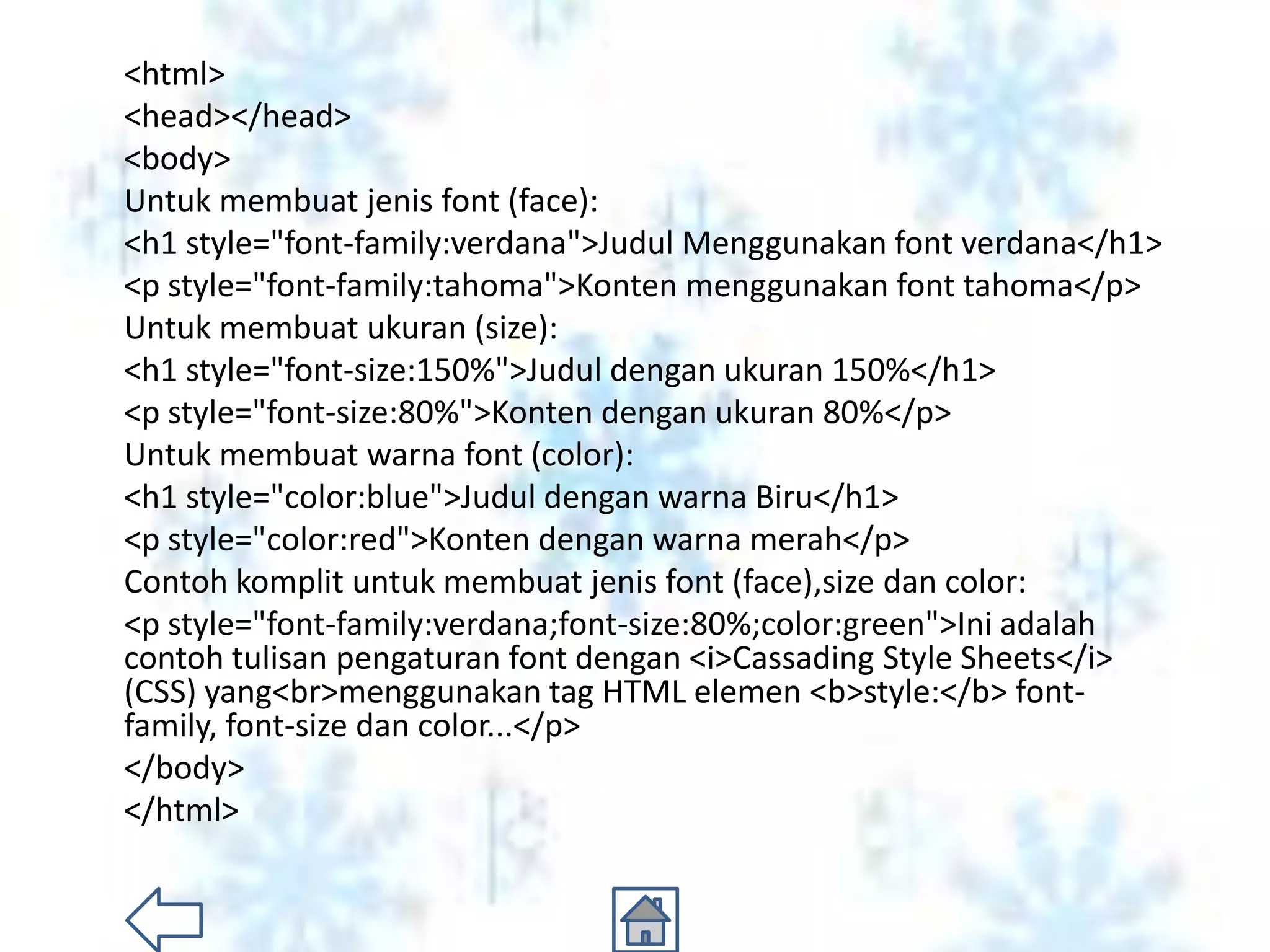 <html>
<head></head>
<body>
Untuk membuat jenis font (face):
<h1 style="font-family:verdana">Judul Menggunakan font verdana</h1>
<p style="font-family:tahoma">Konten menggunakan font tahoma</p>
Untuk membuat ukuran (size):
<h1 style="font-size:150%">Judul dengan ukuran 150%</h1>
<p style="font-size:80%">Konten dengan ukuran 80%</p>
Untuk membuat warna font (color):
<h1 style="color:blue">Judul dengan warna Biru</h1>
<p style="color:red">Konten dengan warna merah</p>
Contoh komplit untuk membuat jenis font (face),size dan color:
<p style="font-family:verdana;font-size:80%;color:green">Ini adalah
contoh tulisan pengaturan font dengan <i>Cassading Style Sheets</i>
(CSS) yang<br>menggunakan tag HTML elemen <b>style:</b> font-
family, font-size dan color...</p>
</body>
</html>
 