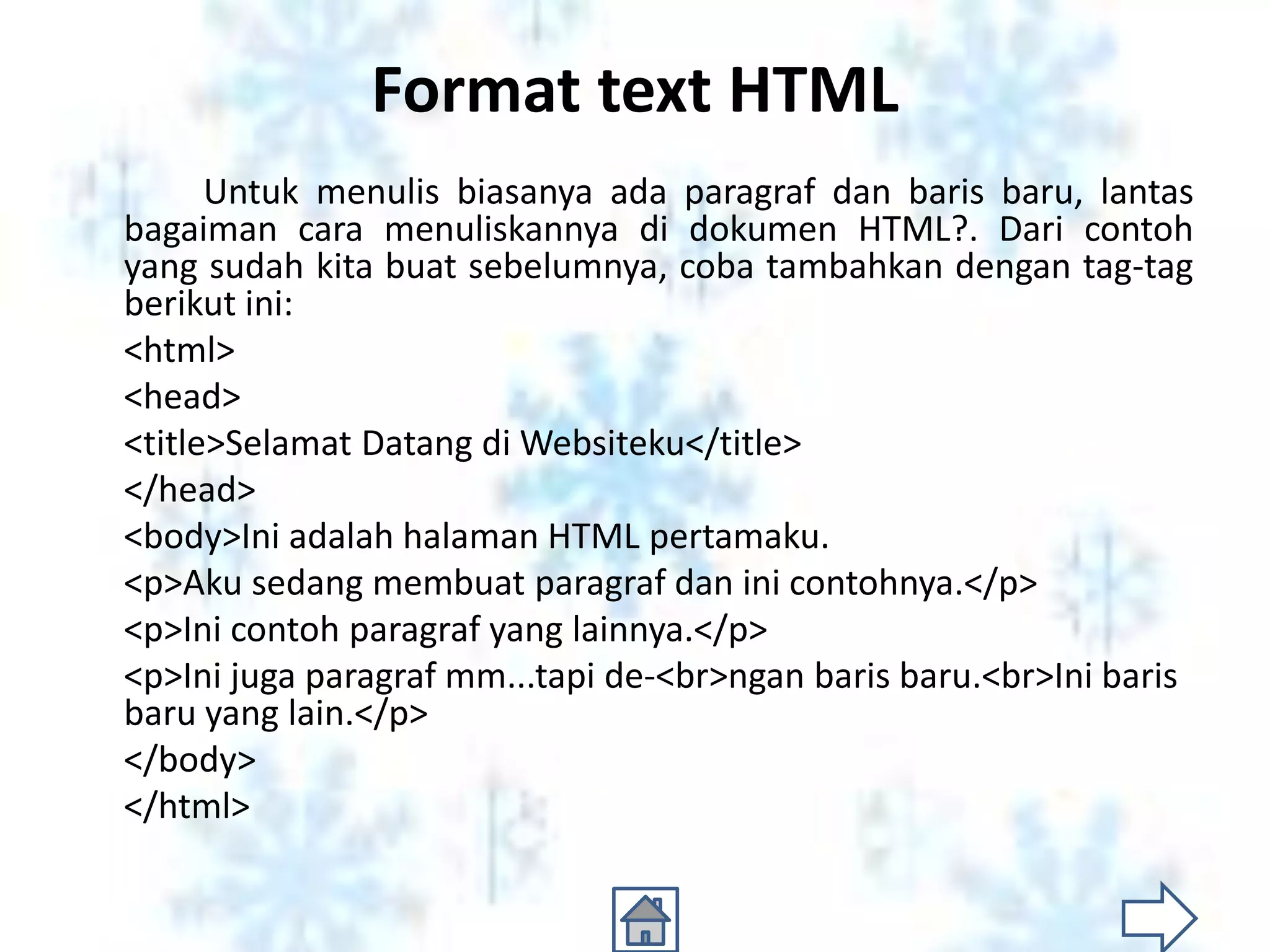 Format text HTML
      Untuk menulis biasanya ada paragraf dan baris baru, lantas
bagaiman cara menuliskannya di dokumen HTML?. Dari contoh
yang sudah kita buat sebelumnya, coba tambahkan dengan tag-tag
berikut ini:
<html>
<head>
<title>Selamat Datang di Websiteku</title>
</head>
<body>Ini adalah halaman HTML pertamaku.
<p>Aku sedang membuat paragraf dan ini contohnya.</p>
<p>Ini contoh paragraf yang lainnya.</p>
<p>Ini juga paragraf mm...tapi de-<br>ngan baris baru.<br>Ini baris
baru yang lain.</p>
</body>
</html>
 
