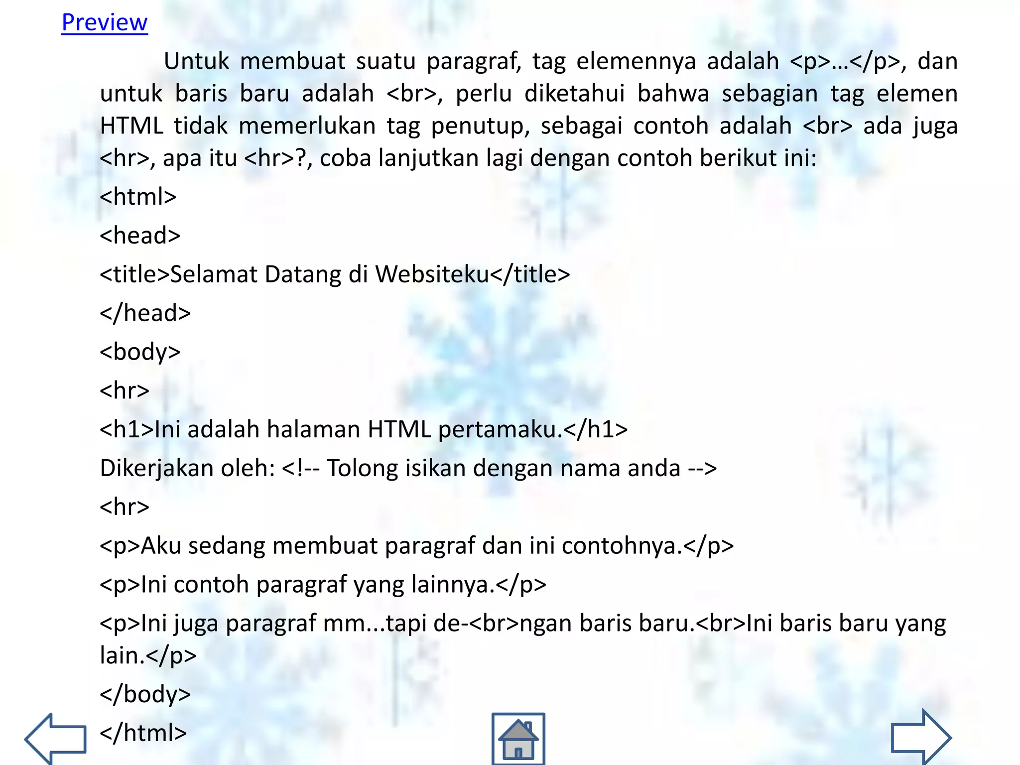 Preview
         Untuk membuat suatu paragraf, tag elemennya adalah <p>…</p>, dan
   untuk baris baru adalah <br>, perlu diketahui bahwa sebagian tag elemen
   HTML tidak memerlukan tag penutup, sebagai contoh adalah <br> ada juga
   <hr>, apa itu <hr>?, coba lanjutkan lagi dengan contoh berikut ini:
   <html>
   <head>
   <title>Selamat Datang di Websiteku</title>
   </head>
   <body>
   <hr>
   <h1>Ini adalah halaman HTML pertamaku.</h1>
   Dikerjakan oleh: <!-- Tolong isikan dengan nama anda -->
   <hr>
   <p>Aku sedang membuat paragraf dan ini contohnya.</p>
   <p>Ini contoh paragraf yang lainnya.</p>
   <p>Ini juga paragraf mm...tapi de-<br>ngan baris baru.<br>Ini baris baru yang
   lain.</p>
   </body>
   </html>
 