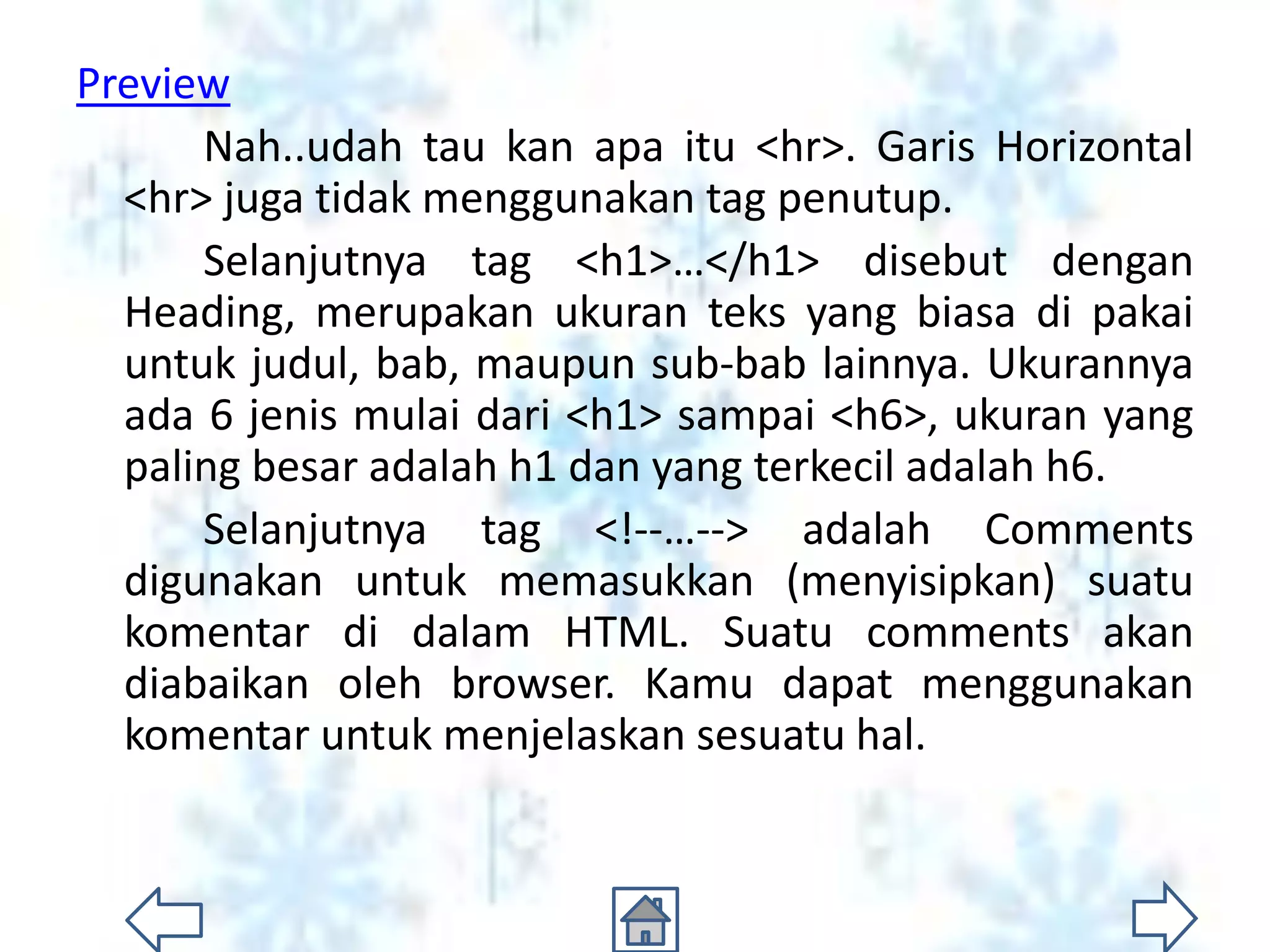 Preview
      Nah..udah tau kan apa itu <hr>. Garis Horizontal
  <hr> juga tidak menggunakan tag penutup.
      Selanjutnya tag <h1>…</h1> disebut dengan
  Heading, merupakan ukuran teks yang biasa di pakai
  untuk judul, bab, maupun sub-bab lainnya. Ukurannya
  ada 6 jenis mulai dari <h1> sampai <h6>, ukuran yang
  paling besar adalah h1 dan yang terkecil adalah h6.
      Selanjutnya tag <!--…--> adalah Comments
  digunakan untuk memasukkan (menyisipkan) suatu
  komentar di dalam HTML. Suatu comments akan
  diabaikan oleh browser. Kamu dapat menggunakan
  komentar untuk menjelaskan sesuatu hal.
 