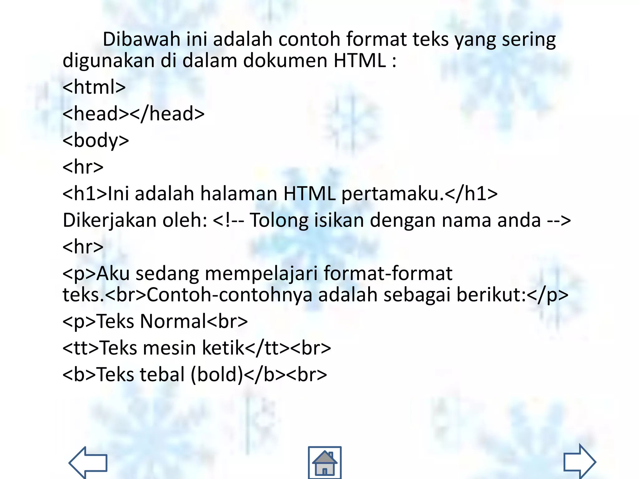 Dibawah ini adalah contoh format teks yang sering
digunakan di dalam dokumen HTML :
<html>
<head></head>
<body>
<hr>
<h1>Ini adalah halaman HTML pertamaku.</h1>
Dikerjakan oleh: <!-- Tolong isikan dengan nama anda -->
<hr>
<p>Aku sedang mempelajari format-format
teks.<br>Contoh-contohnya adalah sebagai berikut:</p>
<p>Teks Normal<br>
<tt>Teks mesin ketik</tt><br>
<b>Teks tebal (bold)</b><br>
 