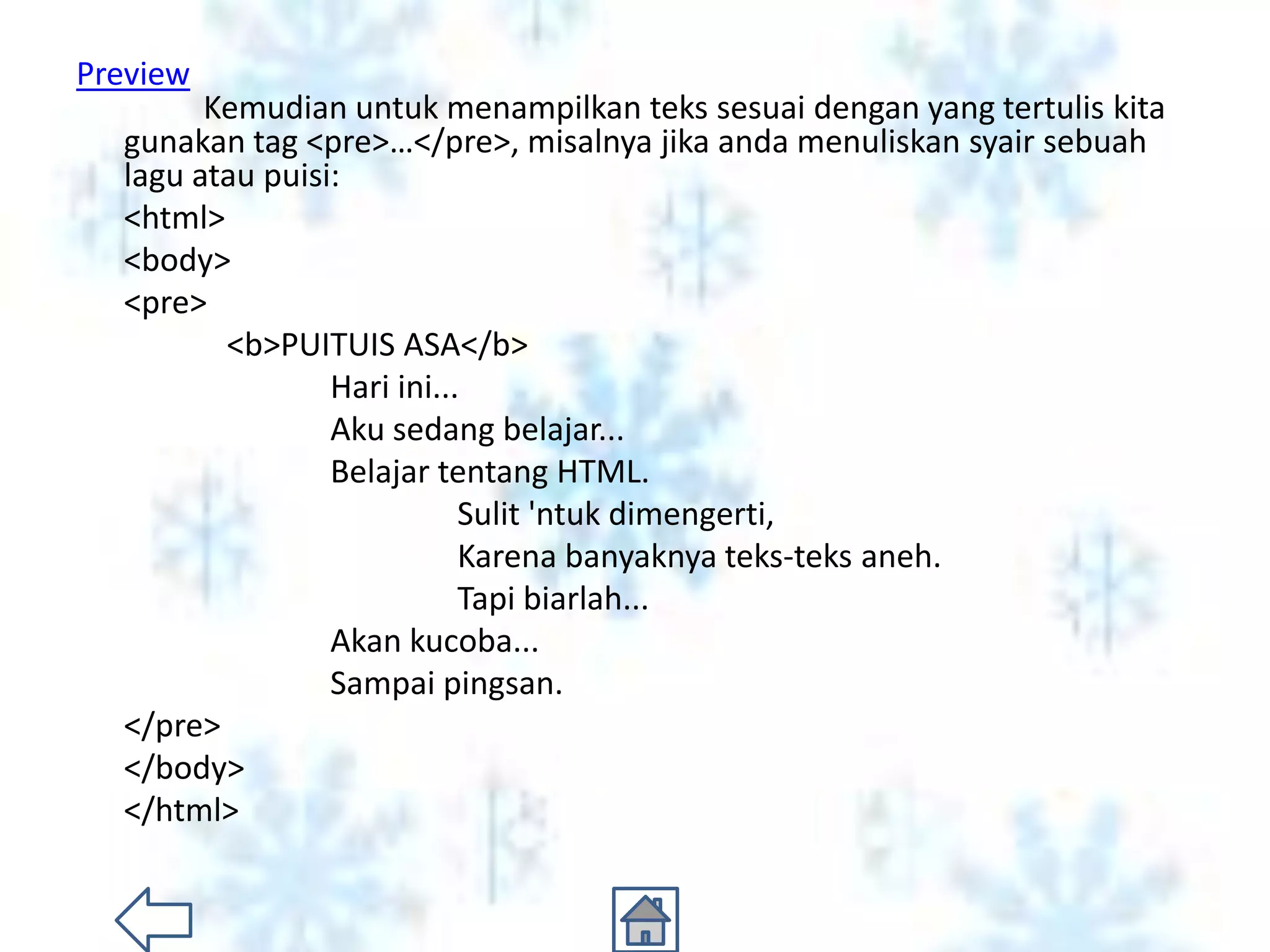Preview
        Kemudian untuk menampilkan teks sesuai dengan yang tertulis kita
  gunakan tag <pre>…</pre>, misalnya jika anda menuliskan syair sebuah
  lagu atau puisi:
  <html>
  <body>
  <pre>
         <b>PUITUIS ASA</b>
                 Hari ini...
                 Aku sedang belajar...
                 Belajar tentang HTML.
                            Sulit 'ntuk dimengerti,
                            Karena banyaknya teks-teks aneh.
                            Tapi biarlah...
                 Akan kucoba...
                 Sampai pingsan.
  </pre>
  </body>
  </html>
 
