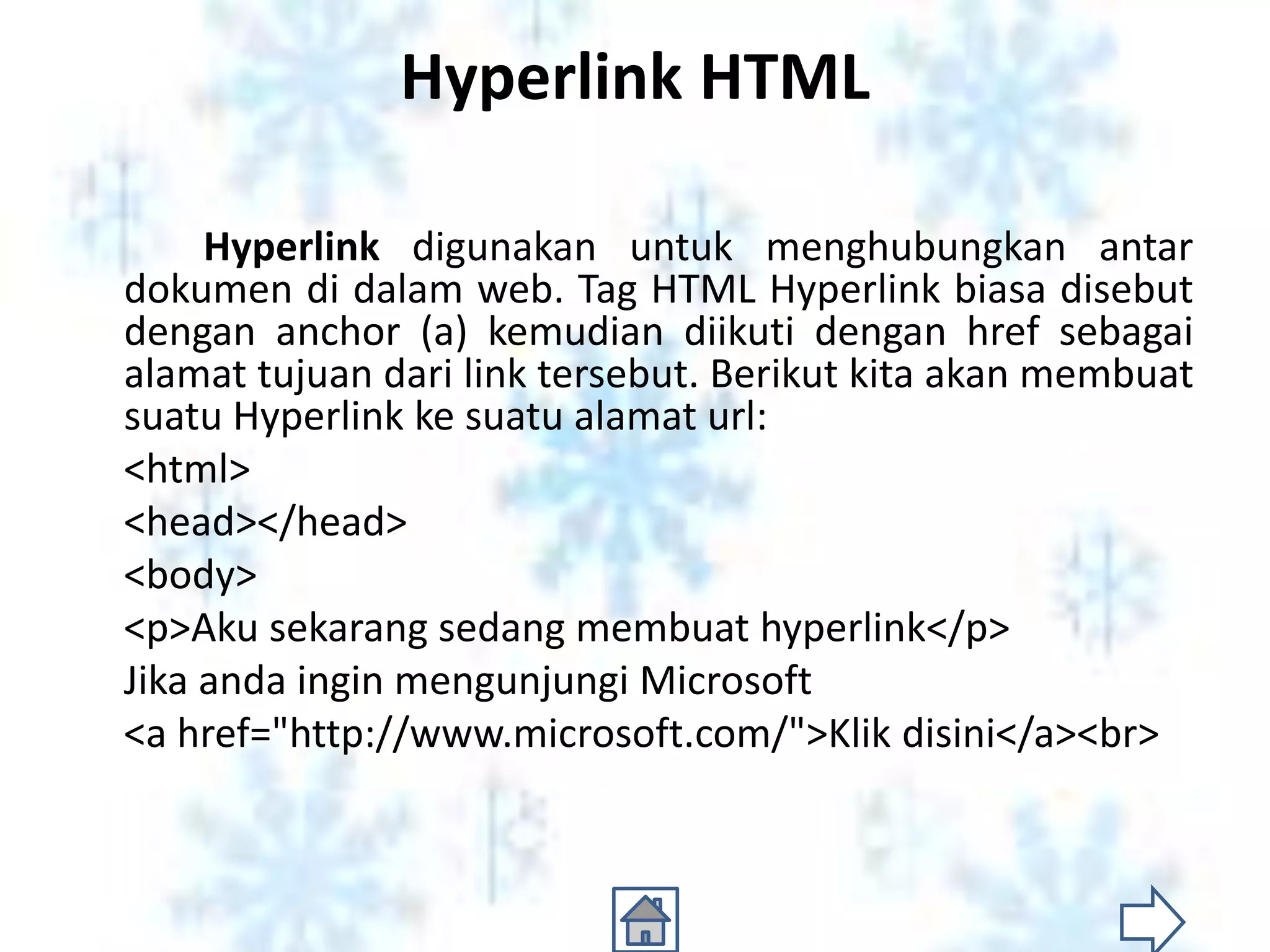 Hyperlink HTML

     Hyperlink digunakan untuk menghubungkan antar
dokumen di dalam web. Tag HTML Hyperlink biasa disebut
dengan anchor (a) kemudian diikuti dengan href sebagai
alamat tujuan dari link tersebut. Berikut kita akan membuat
suatu Hyperlink ke suatu alamat url:
<html>
<head></head>
<body>
<p>Aku sekarang sedang membuat hyperlink</p>
Jika anda ingin mengunjungi Microsoft
<a href="http://www.microsoft.com/">Klik disini</a><br>
 