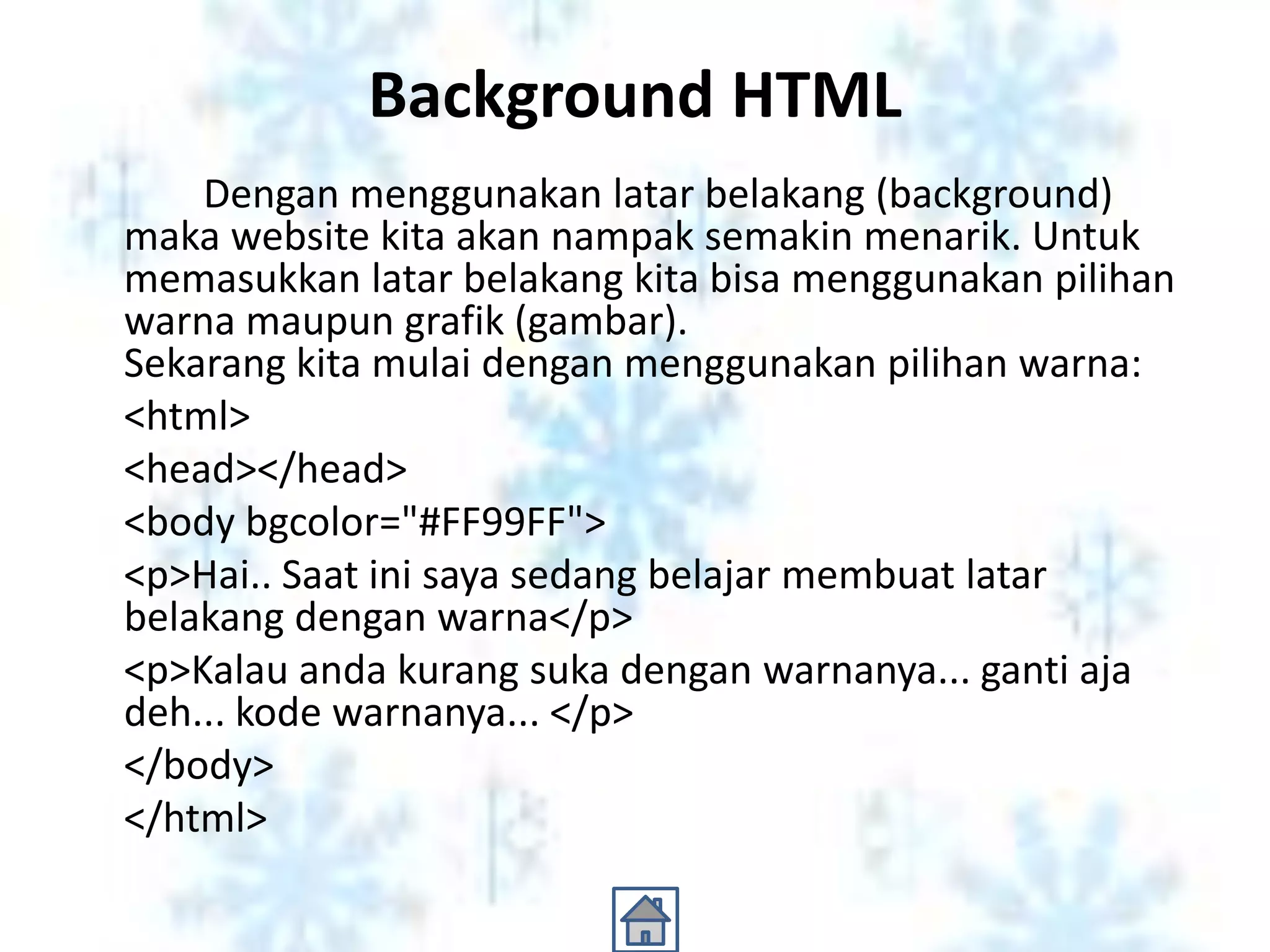 Background HTML
    Dengan menggunakan latar belakang (background)
maka website kita akan nampak semakin menarik. Untuk
memasukkan latar belakang kita bisa menggunakan pilihan
warna maupun grafik (gambar).
Sekarang kita mulai dengan menggunakan pilihan warna:
<html>
<head></head>
<body bgcolor="#FF99FF">
<p>Hai.. Saat ini saya sedang belajar membuat latar
belakang dengan warna</p>
<p>Kalau anda kurang suka dengan warnanya... ganti aja
deh... kode warnanya... </p>
</body>
</html>
 