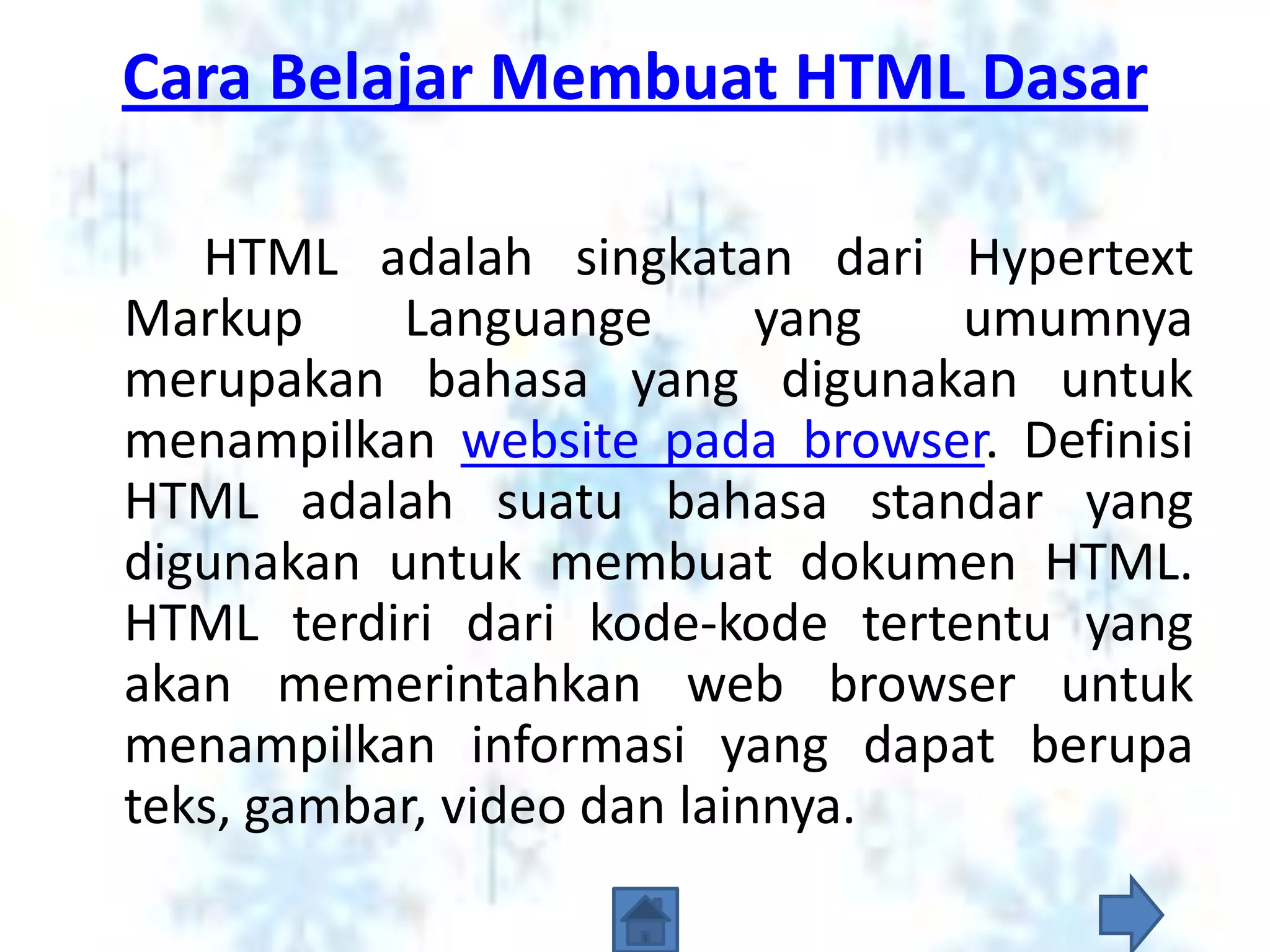Cara Belajar Membuat HTML Dasar

   HTML adalah singkatan dari Hypertext
Markup     Languange        yang umumnya
merupakan bahasa yang digunakan untuk
menampilkan website pada browser. Definisi
HTML adalah suatu bahasa standar yang
digunakan untuk membuat dokumen HTML.
HTML terdiri dari kode-kode tertentu yang
akan memerintahkan web browser untuk
menampilkan informasi yang dapat berupa
teks, gambar, video dan lainnya.
 