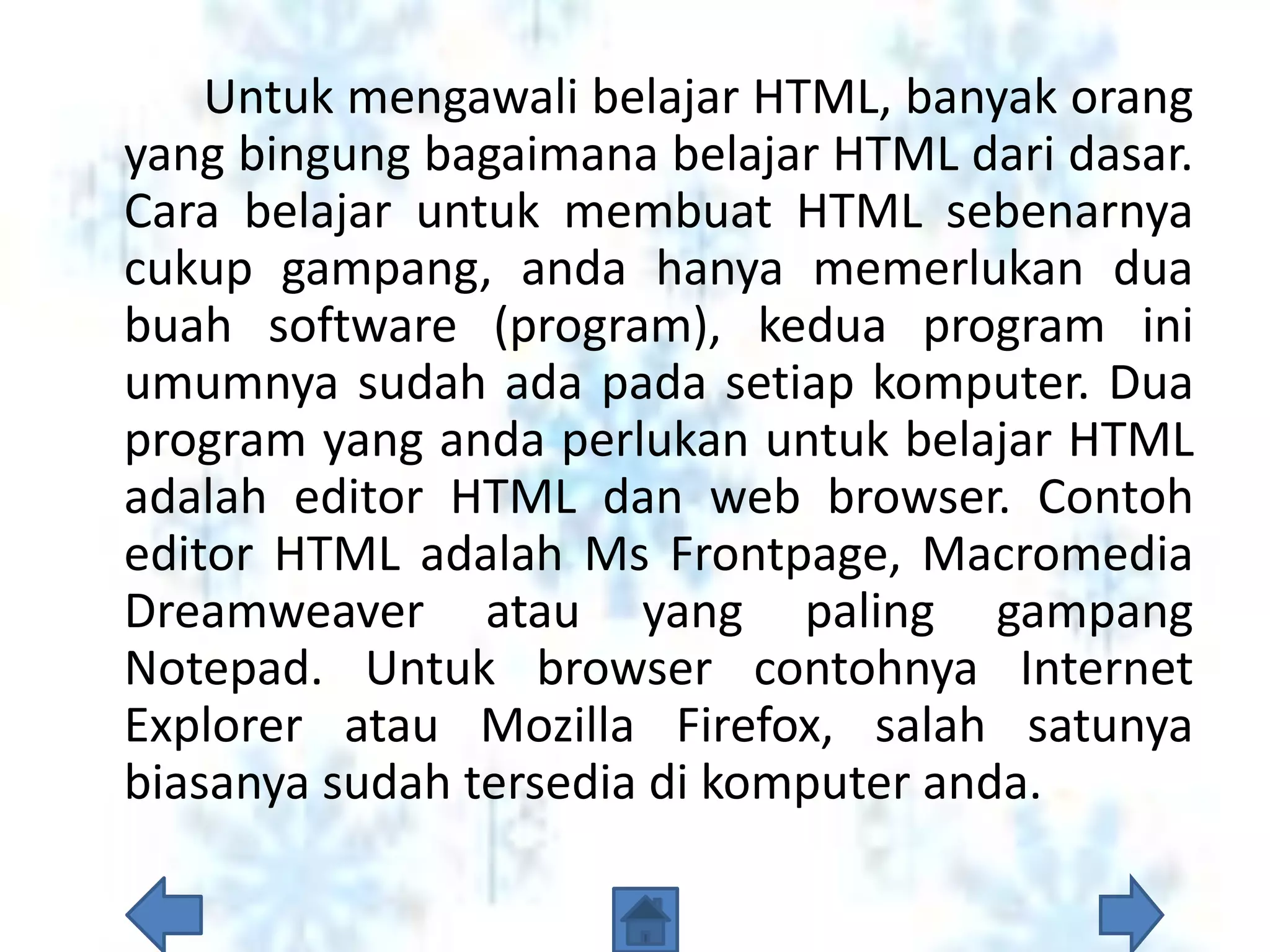 Untuk mengawali belajar HTML, banyak orang
yang bingung bagaimana belajar HTML dari dasar.
Cara belajar untuk membuat HTML sebenarnya
cukup gampang, anda hanya memerlukan dua
buah software (program), kedua program ini
umumnya sudah ada pada setiap komputer. Dua
program yang anda perlukan untuk belajar HTML
adalah editor HTML dan web browser. Contoh
editor HTML adalah Ms Frontpage, Macromedia
Dreamweaver atau yang paling gampang
Notepad. Untuk browser contohnya Internet
Explorer atau Mozilla Firefox, salah satunya
biasanya sudah tersedia di komputer anda.
 