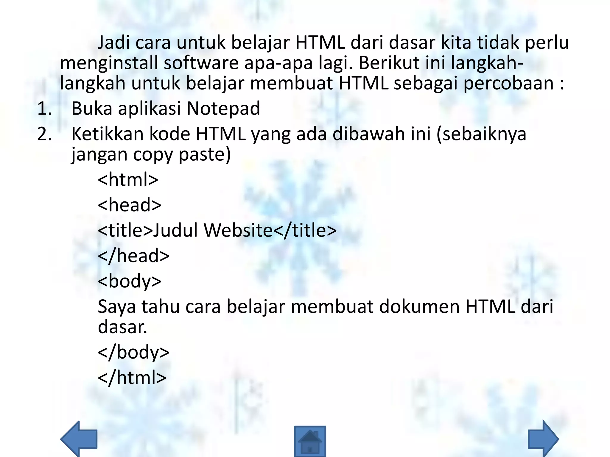 Jadi cara untuk belajar HTML dari dasar kita tidak perlu
  menginstall software apa-apa lagi. Berikut ini langkah-
  langkah untuk belajar membuat HTML sebagai percobaan :
1. Buka aplikasi Notepad
2. Ketikkan kode HTML yang ada dibawah ini (sebaiknya
    jangan copy paste)
       <html>
       <head>
       <title>Judul Website</title>
       </head>
       <body>
       Saya tahu cara belajar membuat dokumen HTML dari
       dasar.
       </body>
       </html>
 