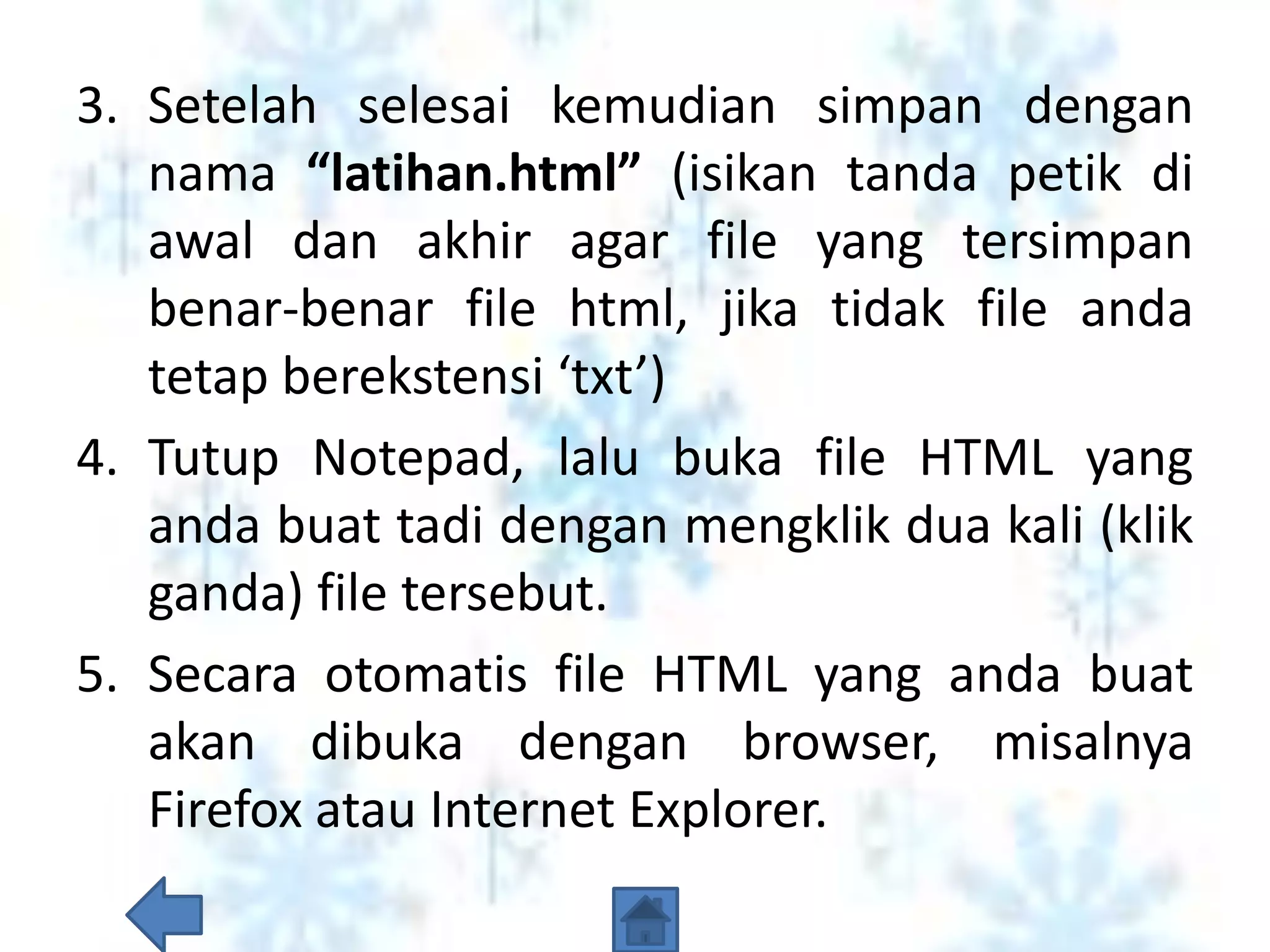 3. Setelah selesai kemudian simpan dengan
   nama “latihan.html” (isikan tanda petik di
   awal dan akhir agar file yang tersimpan
   benar-benar file html, jika tidak file anda
   tetap berekstensi ‘txt’)
4. Tutup Notepad, lalu buka file HTML yang
   anda buat tadi dengan mengklik dua kali (klik
   ganda) file tersebut.
5. Secara otomatis file HTML yang anda buat
   akan dibuka dengan browser, misalnya
   Firefox atau Internet Explorer.
 