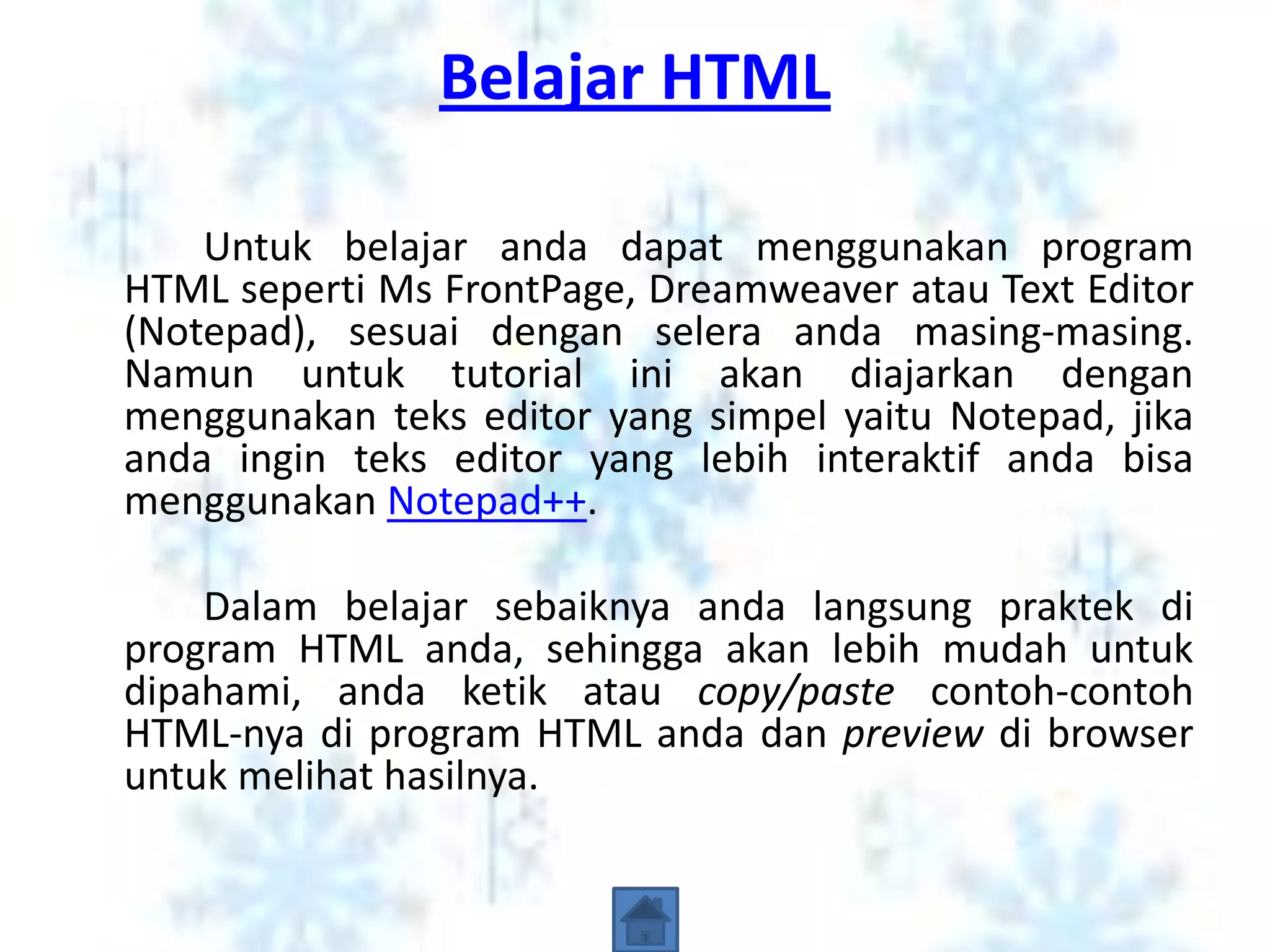 Belajar HTML

    Untuk belajar anda dapat menggunakan program
HTML seperti Ms FrontPage, Dreamweaver atau Text Editor
(Notepad), sesuai dengan selera anda masing-masing.
Namun untuk tutorial ini akan diajarkan dengan
menggunakan teks editor yang simpel yaitu Notepad, jika
anda ingin teks editor yang lebih interaktif anda bisa
menggunakan Notepad++.

    Dalam belajar sebaiknya anda langsung praktek di
program HTML anda, sehingga akan lebih mudah untuk
dipahami, anda ketik atau copy/paste contoh-contoh
HTML-nya di program HTML anda dan preview di browser
untuk melihat hasilnya.
 