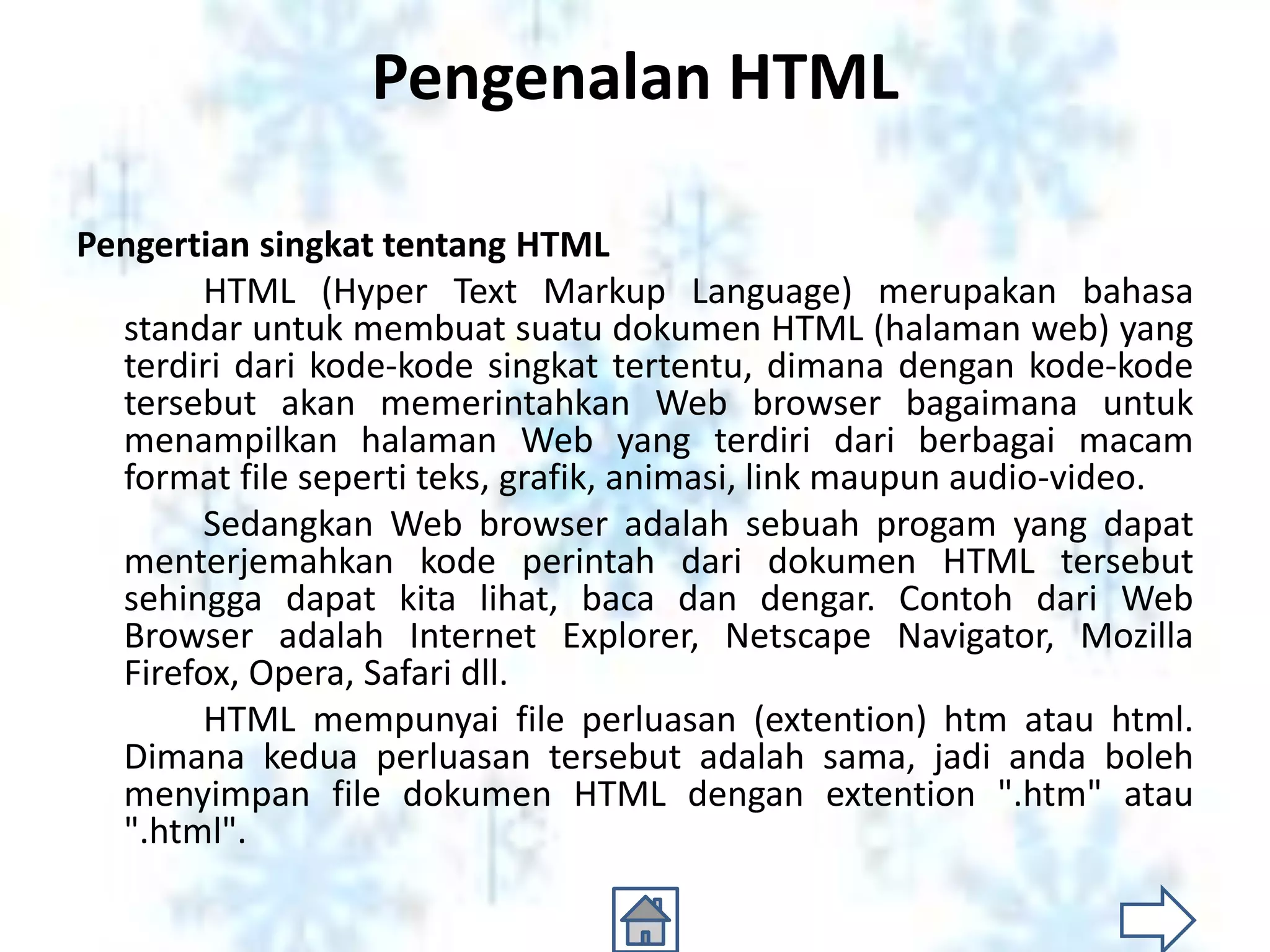 Pengenalan HTML

Pengertian singkat tentang HTML
       HTML (Hyper Text Markup Language) merupakan bahasa
  standar untuk membuat suatu dokumen HTML (halaman web) yang
  terdiri dari kode-kode singkat tertentu, dimana dengan kode-kode
  tersebut akan memerintahkan Web browser bagaimana untuk
  menampilkan halaman Web yang terdiri dari berbagai macam
  format file seperti teks, grafik, animasi, link maupun audio-video.
       Sedangkan Web browser adalah sebuah progam yang dapat
  menterjemahkan kode perintah dari dokumen HTML tersebut
  sehingga dapat kita lihat, baca dan dengar. Contoh dari Web
  Browser adalah Internet Explorer, Netscape Navigator, Mozilla
  Firefox, Opera, Safari dll.
       HTML mempunyai file perluasan (extention) htm atau html.
  Dimana kedua perluasan tersebut adalah sama, jadi anda boleh
  menyimpan file dokumen HTML dengan extention ".htm" atau
  ".html".
 