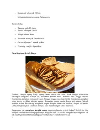 • Santan cair sebanyak 500 ml.
• Minyak untuk menggoreng. Secukupnya.
Bumbu Halus
• Bawang putih 10 siung.
• Kemiri sebanyak 5 butir.
• Kunyit sebesar 3 cm.
• Ketumbar sebanyak 2 sendok teh.
• Garam sebanyak 3 sendok makan
• Penyedap rasa jika diperlukan.
Cara Membuat Keripik Tempe
Pertama, campur tepung kanji, tepung beras, santan dan telur. Aduk hingga benar-benar
tercampur sempurna. Setelah itu, masukkan bumbu halus. Kembali aduk hingga merata.
Selanjutnya, panaskan minyak di wajan. Tunggu hingga panasnya merata. Selanjutnya, celupkan
irisan tempe ke dalam adonan tepung. Kemudian goreng masih dengan api sedang. Setelah
berubah warna dan matang sempurna, angkat keripik tempe dan tiriskan, simpan di wadah.
Untuk menghilangkan kelebihan minyak, alasi wadah dengan kertas atau tissu.
Bagaimana, cara membuat keripik tempe sangat mudah dan praktis bukan? Keripik ini bisa
menjadi cemilan bersahabat juga sebagai pengganti lauk. Jika Anda menyukai sensasi pedas, tak
ada salahnya menambahkan cabe pada bumbu halus. Selamat mencoba ya!
s
 