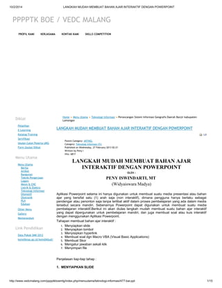 10/2/2014 LANGKAH MUDAH MEMBUAT BAHAN AJAR INTERAKTIF DENGAN POWERPOINT 
PPPPTK BOE / VEDC MALANG 
PROFIL KAMI KERJASAMA KONTAK KAMI SKILLS COMPETITION 
Diklat 
Pelatihan 
E-Learning 
Katalog Training 
Sertifikasi 
Usulan Calon Peserta UKG 
Form Usulan Diklat 
Menu Utama 
Menu Utama 
Berita 
Artikel 
Bangunan 
Teknik Pengerjaan 
Logam 
Mesin & CNC 
Listrik & Elektro 
Teknologi Informasi 
Otomotif 
Ototronik 
PLH 
Edukasi 
Other Menu 
Gallery 
Memorandum 
Link Pendidikan 
Data Pokok SMK 2012 
kemdiknas.go.id/kemdikbud/ 
Home Menu Utama Teknologi Informasi Perancangan Sistem Informasi Geografis Daerah Banjir kabupaten 
Lamongan 
LANGKAH MUDAH MEMBUAT BAHAN AJAR INTERAKTIF DENGAN POWERPOINT 
Parent Category: ARTIKEL 
Category: Teknologi Informasi (TI) 
Published on Wednesday, 27 February 2013 02:21 
Written by Peny I 
Hits: 6817 
LANGKAH MUDAH MEMBUAT BAHAN AJAR 
INTERAKTIF DENGAN POWERPOINT 
OLEH : 
PENY ISWINDARTI, MT 
(Widyaiswara Madya) 
Aplikasi Powerpoint selama ini hanya digunakan untuk membuat suatu media presentasi atau bahan 
ajar yang bersifat satu (1) arah saja (non interaktif), dimana pengguna hanya berlaku sebagai 
pendengar atau penonton saja tanpa terlibat aktif dalam proses pembelajaran yang ada dalam media 
tersebut secara mandiri. Sebenarnya Powerpoint dapat digunakan untuk membuat suatu media 
pembelajaran interaktif.Berikut ini akan diulas langkah mudah membuat suatu bahan ajar interaktif 
yang dapat dipergunakan untuk pembelajaran mandiri, dan juga membuat soal atau kuis interaktif 
dengan menggunakan Aplikasi Powerpoint. 
Tahapan membuat bahan ajar interaktif : 
1. Menyiapkan slide 
2. Menyiapkan tombol 
3. Menyisipkan hyperlink 
4. Membuat soal dgn Macro VBA (Visual Basic Applications) 
5. Membuat Skor 
6. Mengatur jawaban sekali klik 
7. Menyimpan file 
Penjelasan tiap-tiap tahap : 
1. MENYIAPKAN SLIDE 
http://www.vedcmalang.com/pppptkboemlg/index.php/menuutama/teknologi-informasi/477-bai-ppt 1/15 
 