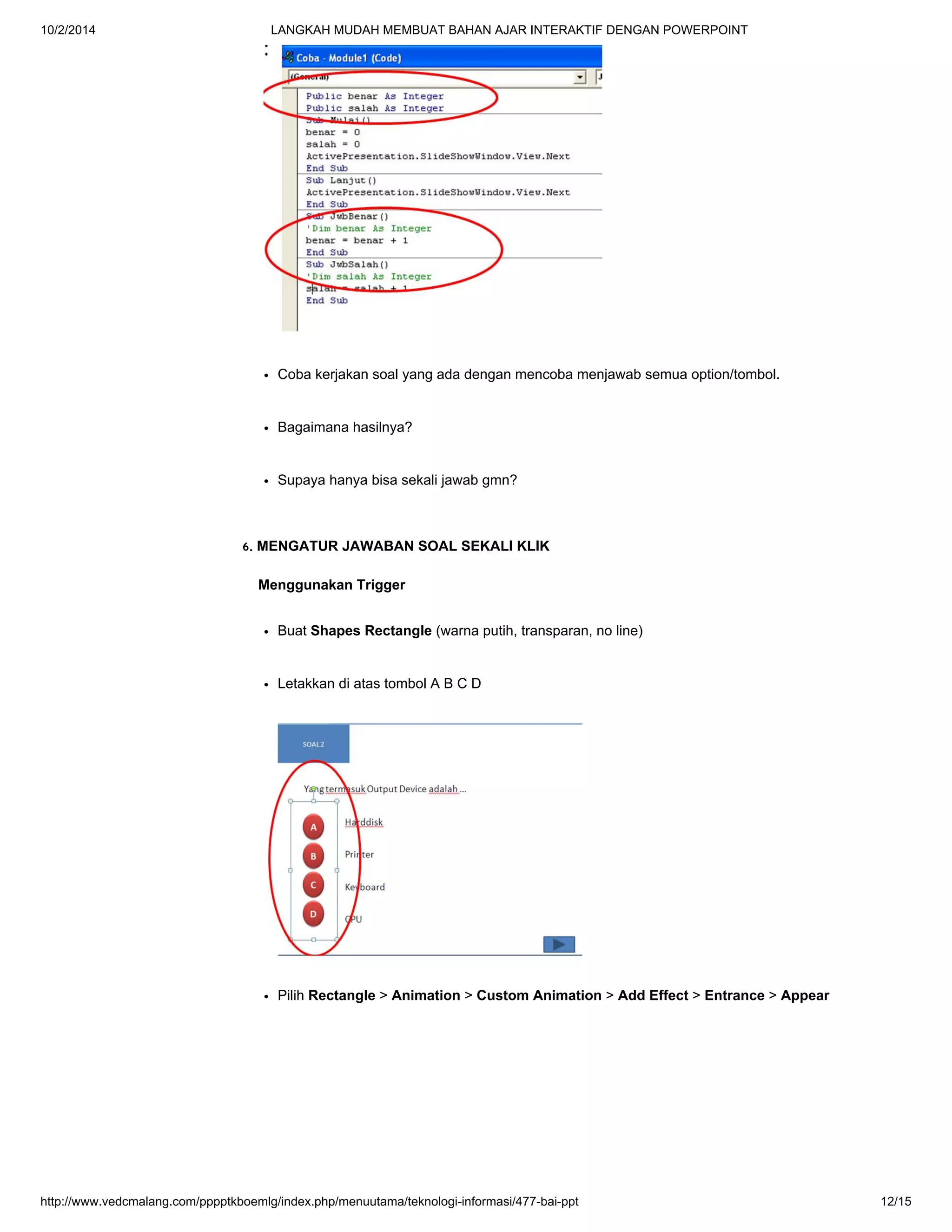 10/2/2014 LANGKAH MUDAH MEMBUAT BAHAN AJAR INTERAKTIF DENGAN POWERPOINT
http://www.vedcmalang.com/pppptkboemlg/index.php/menuutama/teknologi-informasi/477-bai-ppt 12/15
Coba kerjakan soal yang ada dengan mencoba menjawab semua option/tombol.
Bagaimana hasilnya?
Supaya hanya bisa sekali jawab gmn?
6. MENGATUR JAWABAN SOAL SEKALI KLIK
Menggunakan Trigger
Buat Shapes Rectangle (warna putih, transparan, no line)
Letakkan di atas tombol A B C D
Pilih Rectangle > Animation > Custom Animation > Add Effect > Entrance > Appear
 