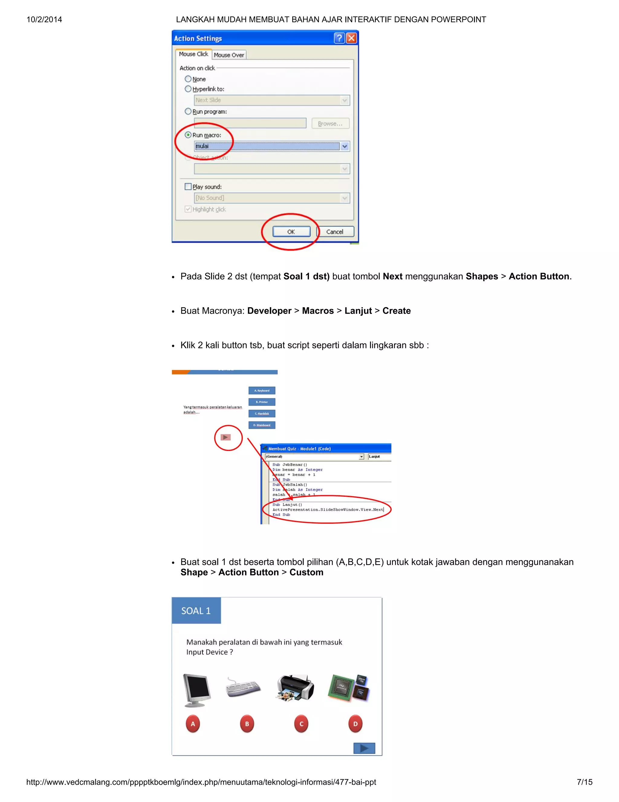 10/2/2014 LANGKAH MUDAH MEMBUAT BAHAN AJAR INTERAKTIF DENGAN POWERPOINT
http://www.vedcmalang.com/pppptkboemlg/index.php/menuutama/teknologi-informasi/477-bai-ppt 7/15
Pada Slide 2 dst (tempat Soal 1 dst) buat tombol Next menggunakan Shapes > Action Button.
Buat Macronya: Developer > Macros > Lanjut > Create
Klik 2 kali button tsb, buat script seperti dalam lingkaran sbb :
Buat soal 1 dst beserta tombol pilihan (A,B,C,D,E) untuk kotak jawaban dengan menggunanakan
Shape > Action Button > Custom
 