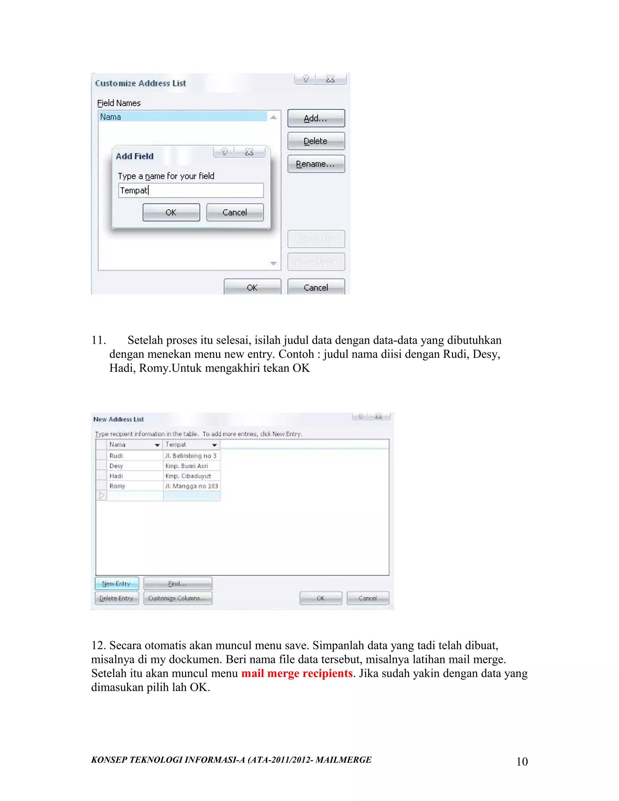 11.

Setelah proses itu selesai, isilah judul data dengan data-data yang dibutuhkan
dengan menekan menu new entry. Contoh : judul nama diisi dengan Rudi, Desy,
Hadi, Romy.Untuk mengakhiri tekan OK

12. Secara otomatis akan muncul menu save. Simpanlah data yang tadi telah dibuat,
misalnya di my dockumen. Beri nama file data tersebut, misalnya latihan mail merge.
Setelah itu akan muncul menu mail merge recipients. Jika sudah yakin dengan data yang
dimasukan pilih lah OK.

KONSEP TEKNOLOGI INFORMASI-A (ATA-2011/2012- MAILMERGE

10

 