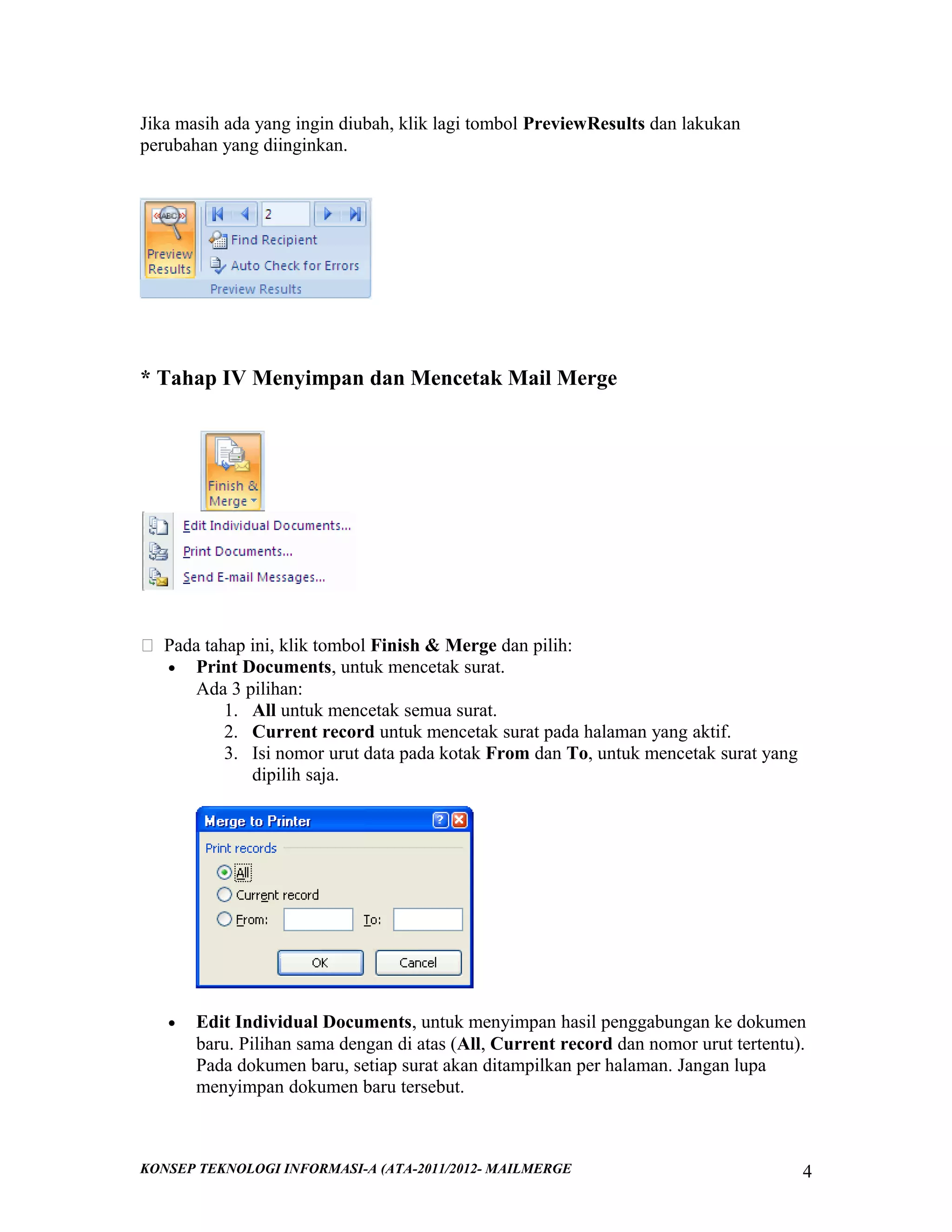 Jika masih ada yang ingin diubah, klik lagi tombol PreviewResults dan lakukan
perubahan yang diinginkan.

* Tahap IV Menyimpan dan Mencetak Mail Merge

 Pada tahap ini, klik tombol Finish & Merge dan pilih:
• Print Documents, untuk mencetak surat.
Ada 3 pilihan:
1. All untuk mencetak semua surat.
2. Current record untuk mencetak surat pada halaman yang aktif.
3. Isi nomor urut data pada kotak From dan To, untuk mencetak surat yang
dipilih saja.

•

Edit Individual Documents, untuk menyimpan hasil penggabungan ke dokumen
baru. Pilihan sama dengan di atas (All, Current record dan nomor urut tertentu).
Pada dokumen baru, setiap surat akan ditampilkan per halaman. Jangan lupa
menyimpan dokumen baru tersebut.

KONSEP TEKNOLOGI INFORMASI-A (ATA-2011/2012- MAILMERGE

4

 