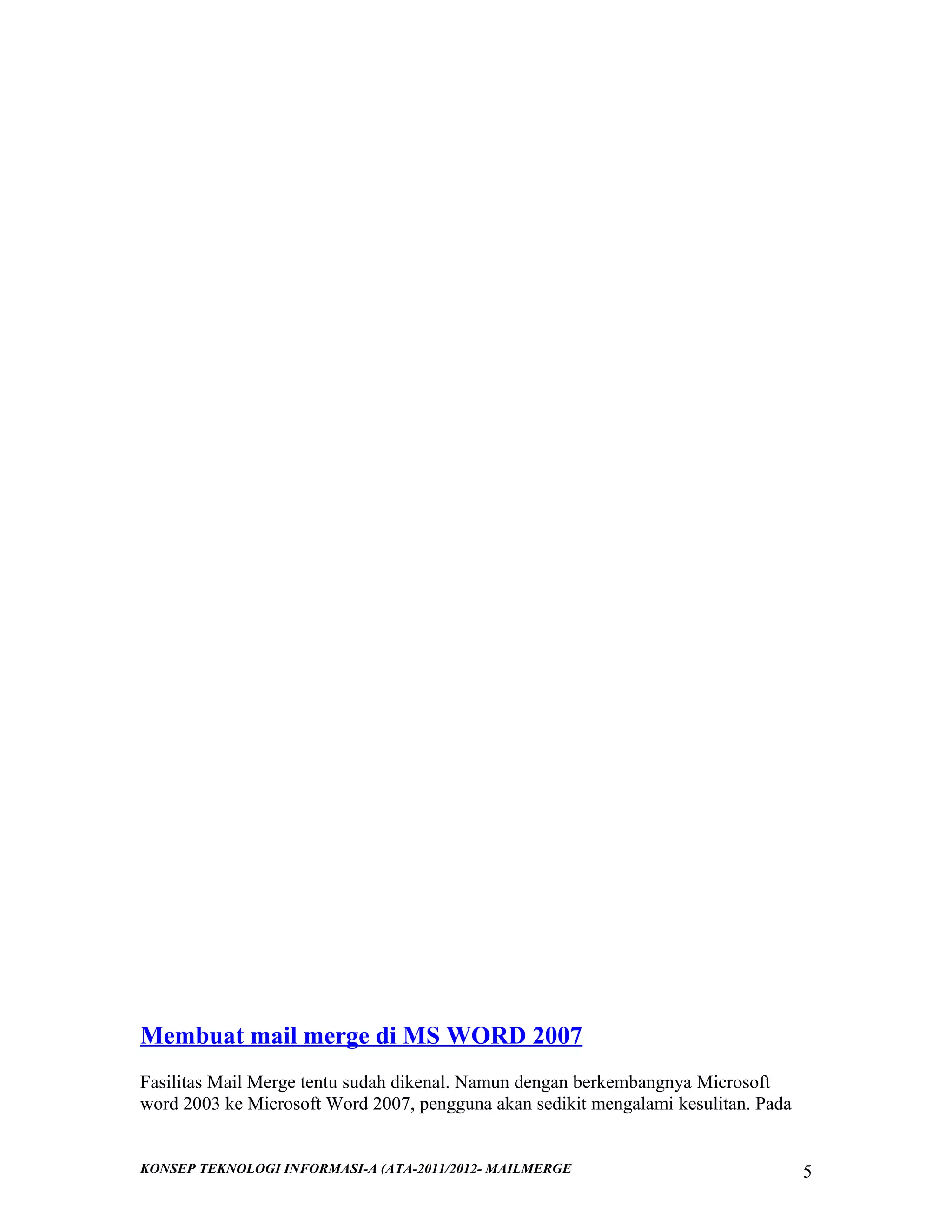 Membuat mail merge di MS WORD 2007
Fasilitas Mail Merge tentu sudah dikenal. Namun dengan berkembangnya Microsoft
word 2003 ke Microsoft Word 2007, pengguna akan sedikit mengalami kesulitan. Pada

KONSEP TEKNOLOGI INFORMASI-A (ATA-2011/2012- MAILMERGE

5

 