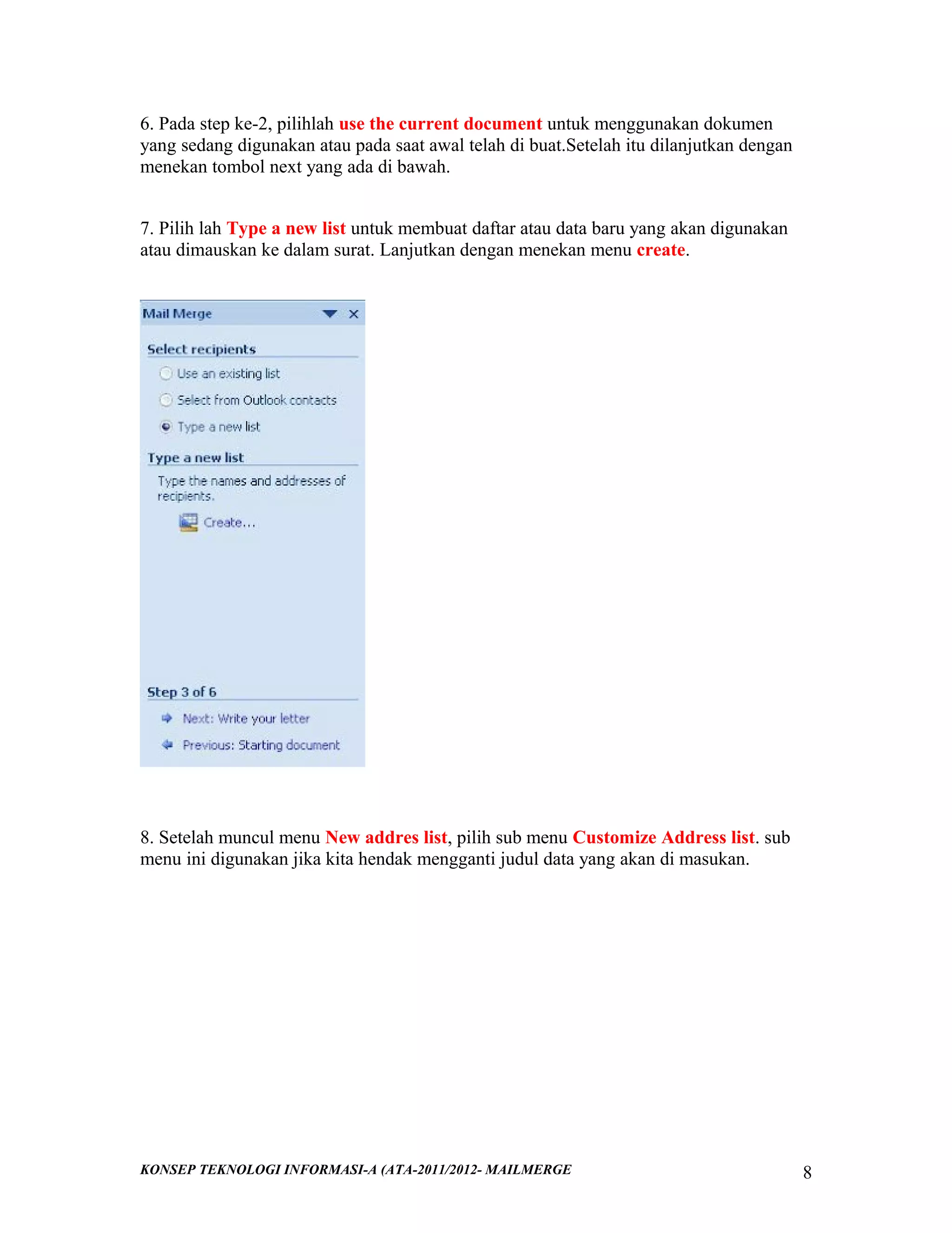 6. Pada step ke-2, pilihlah use the current document untuk menggunakan dokumen
yang sedang digunakan atau pada saat awal telah di buat.Setelah itu dilanjutkan dengan
menekan tombol next yang ada di bawah.
7. Pilih lah Type a new list untuk membuat daftar atau data baru yang akan digunakan
atau dimauskan ke dalam surat. Lanjutkan dengan menekan menu create.

8. Setelah muncul menu New addres list, pilih sub menu Customize Address list. sub
menu ini digunakan jika kita hendak mengganti judul data yang akan di masukan.

KONSEP TEKNOLOGI INFORMASI-A (ATA-2011/2012- MAILMERGE

8

 