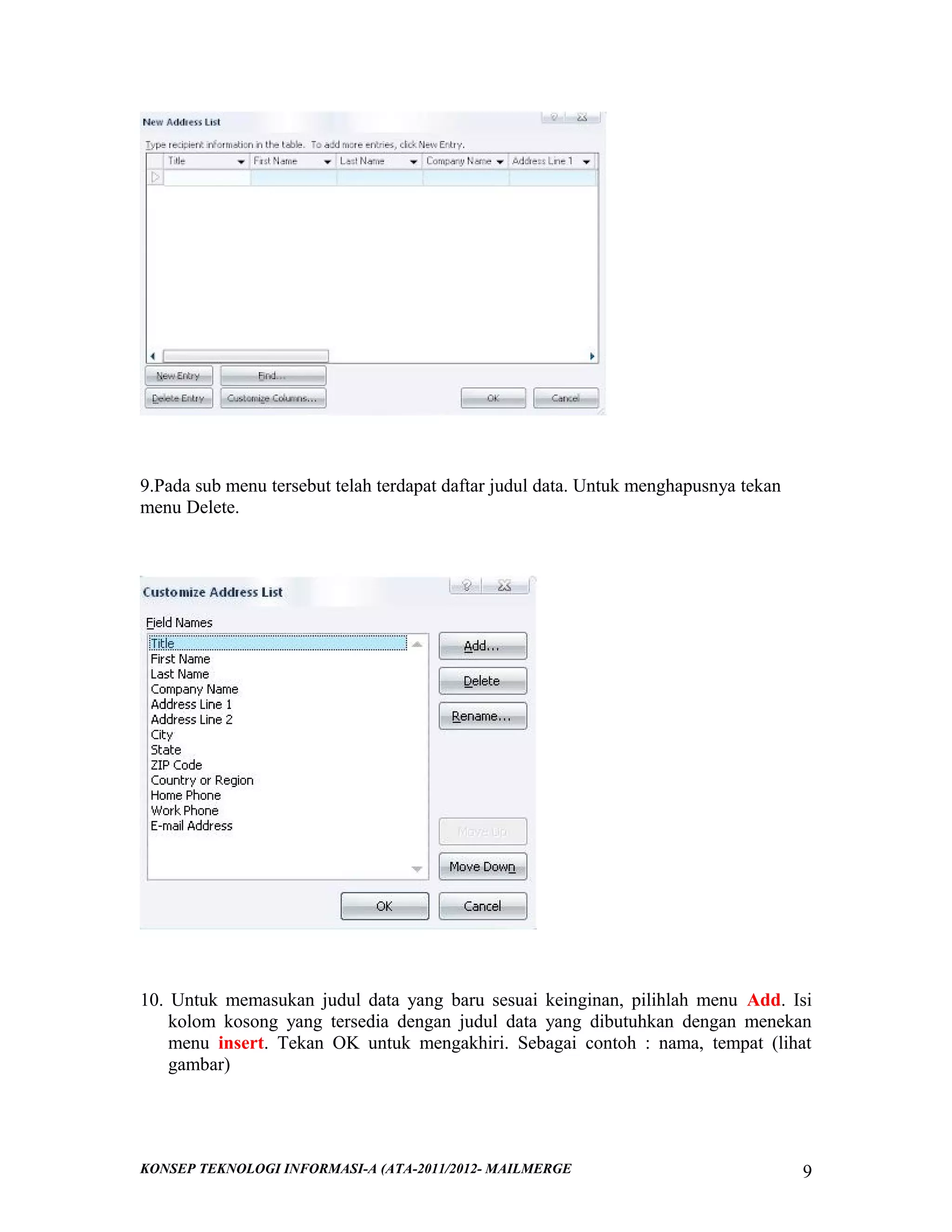 9.Pada sub menu tersebut telah terdapat daftar judul data. Untuk menghapusnya tekan
menu Delete.

10. Untuk memasukan judul data yang baru sesuai keinginan, pilihlah menu Add. Isi
kolom kosong yang tersedia dengan judul data yang dibutuhkan dengan menekan
menu insert. Tekan OK untuk mengakhiri. Sebagai contoh : nama, tempat (lihat
gambar)

KONSEP TEKNOLOGI INFORMASI-A (ATA-2011/2012- MAILMERGE

9

 