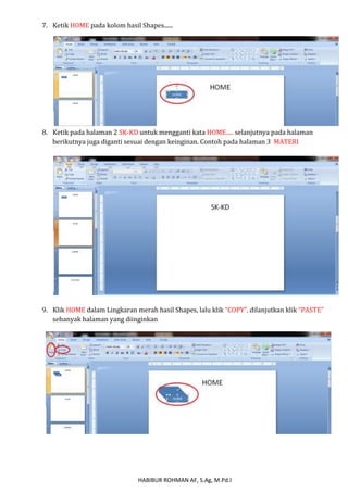 7. Ketik HOME pada kolom hasil Shapes...... 
8. Ketik pada halaman 2 SK-KD untuk mengganti kata HOME..... selanjutnya pada halaman 
berikutnya juga diganti sesuai dengan keinginan. Contoh pada halaman 3 MATERI 
9. Klik HOME dalam Lingkaran merah hasil Shapes, lalu klik “COPY”, dilanjutkan klik “PASTE” 
sebanyak halaman yang diinginkan 
HABIBUR ROHMAN AF, S.Ag, M.Pd.I 
 