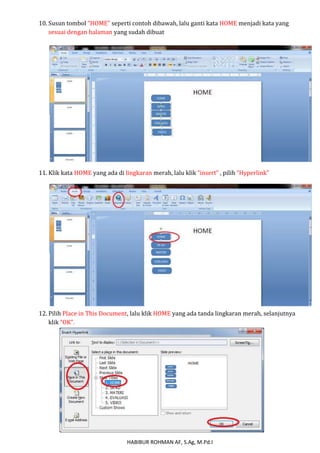 10. Susun tombol “HOME” seperti contoh dibawah, lalu ganti kata HOME menjadi kata yang 
sesuai dengan halaman yang sudah dibuat 
11. Klik kata HOME yang ada di lingkaran merah, lalu klik “insert” , pilih “Hyperlink” 
12. Pilih Place in This Document, lalu klik HOME yang ada tanda lingkaran merah, selanjutnya 
HABIBUR ROHMAN AF, S.Ag, M.Pd.I 
klik “OK”. 
 