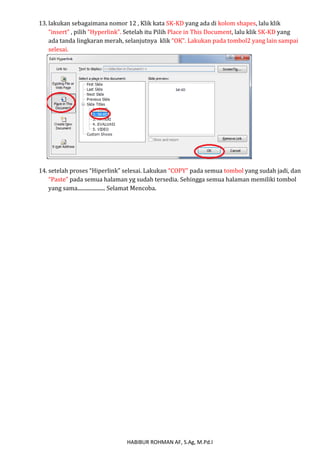 13. lakukan sebagaimana nomor 12 , Klik kata SK-KD yang ada di kolom shapes, lalu klik 
“insert” , pilih “Hyperlink”. Setelah itu Pilih Place in This Document, lalu klik SK-KD yang 
ada tanda lingkaran merah, selanjutnya klik “OK”. Lakukan pada tombol2 yang lain sampai 
selesai. 
14. setelah proses “Hiperlink” selesai. Lakukan “COPY” pada semua tombol yang sudah jadi, dan 
“Paste” pada semua halaman yg sudah tersedia. Sehingga semua halaman memiliki tombol 
yang sama..................... Selamat Mencoba. 
HABIBUR ROHMAN AF, S.Ag, M.Pd.I 
