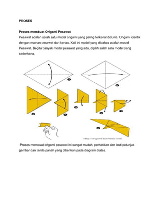 PROSES
Proses membuat Origami Pesawat
Pesawat adalah salah satu model origami yang paling terkenal didunia. Origami identik
dengan mainan pesawat dari kertas. Kali ini model yang dibahas adalah model
Pesawat. Begitu banyak model pesawat yang ada, dipilih salah satu model yang
sederhana.
Proses membuat origami pesawat ini sangat mudah, perhatikan dan ikuti petunjuk
gambar dan tanda panah yang diberikan pada diagram diatas.
 