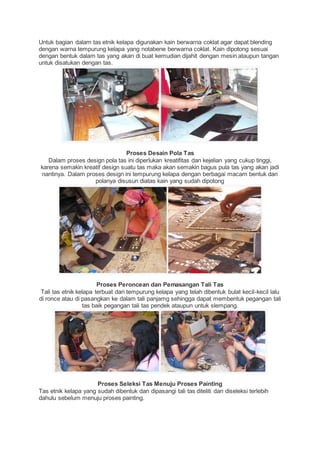 Untuk bagian dalam tas etnik kelapa digunakan kain berwarna coklat agar dapat blending 
dengan warna tempurung kelapa yang notabene berwarna coklat. Kain dipotong sesuai 
dengan bentuk dalam tas yang akan di buat kemudian dijahit dengan mesin ataupun tangan 
untuk disatukan dengan tas. 
Proses Desain Pola Tas 
Dalam proses design pola tas ini diperlukan kreatifitas dan kejelian yang cukup tinggi, 
karena semakin kreatif design suatu tas maka akan semakin bagus pula tas yang akan jadi 
nantinya. Dalam proses design ini tempurung kelapa dengan berbagai macam bentuk dan 
polanya disusun diatas kain yang sudah dipotong 
Proses Peroncean dan Pemasangan Tali Tas 
Tali tas etnik kelapa terbuat dari tempurung kelapa yang telah dibentuk bulat kecil-kecil lalu 
di ronce atau di pasangkan ke dalam tali panjamg sehingga dapat membentuk pegangan tali 
tas baik pegangan tali tas pendek ataupun untuk slempang. 
Proses Seleksi Tas Menuju Proses Painting 
Tas etnik kelapa yang sudah dibentuk dan dipasangi tali tas diteliti dan diseleksi terlebih 
dahulu sebelum menuju proses painting. 
 