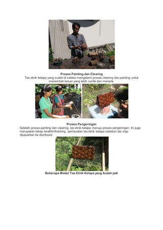 Proses Painting dan Clearing 
Tas etnik kelapa yang sudah di seleksi mengalami proses clearing dan painting untuk 
menambah kesan yang lebih cantik dan menarik. 
Proses Pengeringan 
Setelah proses painting dan clearing, tas etnik kelapa menuju proses pengeringan. Ini juga 
merupakan tahap terakhir/finishing pembuatan tas etnik kelapa sebelum tas siap 
dipasarkan ke distributor. 
Beberapa Model Tas Etnik Kelapa yang Sudah jadi 
 