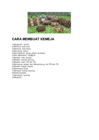 CARA MEMBUAT KEMEJA 
1.Mengambil ukuran 
2.Membuat pola kecil 
3.Membuat pola besar 
4.Memotong bahan 
5.Memindahkan tanda jahitan ke bahan 
CARA MENJAHIT KEMEJA 
1.Menjahit saku tempel 
2.Menjahit tempat kancing 
3.Menjahit bahu TM dan TB 
4.Memasang lengan dan Menyambung sisi TM dan TB 
5.Menjahit bagian bawah 
6.Memasang kerah 
7.Membuat lubang kancing 
PENYELESAIAN: 
1.Memasang kancing 
2.Meyetrika 
