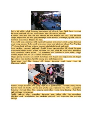 Pabrik ini adalah pabrik kacamata satu-satunya di Indonesia lhoo. Tidak hanya membuat 
kacamata anak-anak saja, tapi juga kacamata untuk dewasa dan orang tua. 
Kacamata anak-anak yang lagi tren sekarang ini pasti Unyilers tahu kan?? Yap kacamata 
dengan bagian mata dan kaki yang mempunyai warna berbeda. Bentuknya juga unik dan ada 
tambahan aksesorisnya dibagian atas mata. 
Jenis plastik yang digunakan untuk membuat kacamata anak-anak berbeda dengan kacamata 
untuk orang dewasa. Kalau untuk anak-anak, nama jenis plastiknya adalah Poly Propylene 
(PP). Jenis plastik ini lentur sehingga nyaman sekali dipakai untuk anak-anak. 
Cara membuat kacamata anak-anak dimulai dengan mencampurkan biji plastik berwarna 
putih dengan pigmen warna, Setelah tercampur rata, baru masuk ke mesin injeksi. Biji plastik 
akan dipanaskan sampai meleleh. Lalu disuntikkan pada centakan di mesin injeksi. Tunggu 
sebentar, bagian mata dan kaki kacamata pun tercetak. 
Tinggal pasang aksesoris lucu seperti kupu-kupu pada bagian atas bingkai mata nih. Jangan 
lupa satukan mata dan kaki. Terakhir pasang lensa pada bagian mata . 
Teman-teman Unyil bisa bergaya deh dengan kacamata trendi warna -warni ini. 
Cheeerrsss…hehehe. 
Berbeda dengan kacamata anak yang simple sekali pembuatannya, kacamata orang dewasa 
lumayan rumit nih hehehe, Karena jenis plastic yang digunakan yaitu ABS ( Acrylonitrile 
Butadiene Styrene) tidak bisa langsung memberikan warna yang kinclong. Jadi harus 
melewati tahap penyemprotan. 
Setelah melewati tahap pencetakan, kacamata harus digiling dulu. Yap penggilingan 
dilakukan untuk menghaluskan dan membuka pori-pori. Jadi pengecatan bisa sempurna 
hasilnya. 
 