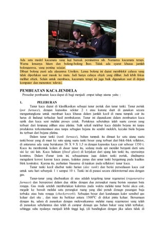 Ada satu model kacamata yang lagi banyak peminatnya nih. Namanya kacamata terapi. 
Warna lensanya hitam dan bolong-bolong lhoo. Tidak ada syarat khusus jumlah 
bolongannya, yang penting sejajar. 
Dibuat bolong pasti ada alasannya Unyilers. Lensa bolong ini dapat memblokir cahaya yang 
tidak diperlukan saat masuk ke mata. Jadi hanya cahaya objek yang dilihat. Jadi lebih fokus 
melihat objek. Selain untuk membaca, kacamata terapi ini juga baik digunakan ssat di depan 
komputer dan menonton televisi. 
PEMBUATAN KACA JENDELA 
Prosedur pembuatan kaca dapat di bagi menjadi empat tahap utama yaitu : 
1. PELEBURAN 
Tanur kaca dapat di klasifikasikan sebagai tanur periuk dan tanur tanki. Tanur periuk 
(pot furnace), dengan kapasitas sekitar 2 t atau kurang dapt di gunakan secara 
menguntungkana untuk membuat kaca khusus dalam jumlah kecil di mana tumpak cair itu 
harus di lindungi terhadap hasil pembakaran. Tanur ini digunakann dalam pembuatan kaca 
optik dan kaca seni melalui proses cetak. Periuknya sebetulnya ialah suatu cawan yang 
terbuat dari lempung pilihan atau platina. Sulit sekali melebur kaca didalm bejana ini tanpa 
produknya terkontaminasi atau tanpa sebagian bejana itu sendiri meleleh, keculai biola bejana 
itu terbuat dari bejana platina. 
Dalam tanur tanki (tank furnace), bahan tumpak itu dimuat ke satu ujung suatu 
tanki besar yang di muat ke sutu ujung suatu tanki besar yang terbuat dari blok-blok reflaktor, 
di antaranya ada yang berukuran 38 X 9 X 1,5 m dengan kapasitas kaca cair sebesar 1350 t. 
Kaca itu membentuk kolam di dasar tanur itu, sedang nyala api menjilat berganti darti satu 
sisi ke sisi lain. Kaca halusan (fined glass) di kerjakan dari ujung lain tanki itu, operasinya 
kontinyu. Dalam t5anur jenis ini, sebagaimana juga dalam tanki periuk, dindingnya 
mengalami korosi karena kaca panas, kulaitas panas dan umur tanki bergantung pada kualitas 
blok kontruksi. Karena itu, perhatian biasanya di tujukan pada reflaktori tanur kaca. 
Tanur tanki kecil disebut tanki harian (day tank) dan berisi persediaaan kaca cair 
untuk satu hari sebanyak 1 t sampai 10 t. Tanki ini di panasi secara elektrotermal atau dengan 
gas. 
Tanur-tanur yang disebautkan di atas adalah tergolong tanur regenerasi (regenerative 
furnace) dan beroperasi dalam dua siklus dengan dua perangkat ruang berisis susunan bata 
rongga. Gas nyala setelah memberiakan kalornya pada waktu melalui tanur berisi akca cair, 
megalir ke bawah melalui satu perangkat ruang yang diisi penuh denagn pasangan baja 
terbuka atau bata rongga (checkerwork). Sebagian besar dari kandungan kalor sensibel gas 
keluar dari situ , dan isian itu berkisar antara 15000C di dekat pintu keluar. Bersamaan 
dengan itu, udara di panaskan dengan melewatkannya melalui ruang regemerasi yang telah 
di panaskan sebelumnya dan telah di campur denagn gas bahan bakar yang telah terbakar, 
sehingga suhu nyalanya menjadi lebih tinggi lagi, (di bandingkan dengan jika udara tidak di 
 