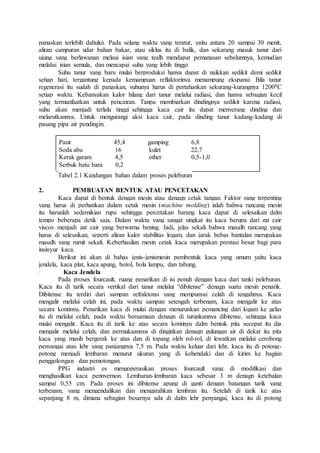 panaskan terlebih dahulu). Pada selang waktu yang teratur, yaitu antara 20 sampai 30 menit, 
aliran campuran udar bahan bakar, atau siklus itu di balik, dan sekarang masuk tanur dari 
ujung yang berlawanan melaui isian yang tealh mendapat pemanasan sebelumnya, kemudian 
melalui isian semula, dan mencapai suhu yang lebih tinggi. 
Suhu tanur yang baru mulai berproduksi hanya dapat di naikkan sedikit demi sedikit 
setiap hari, tergantung kepada kemampuan reflaktorinya menampung ekspansi. Bila tanur 
regenerasi itu sudah di panaskan, suhunya harus di pertahankan sekurang-kurangnya 12000C 
setiap waktu. Kebanyakan kalor hilang dari tanur melalui radiasi, dan hanya sebagian kecil 
yang termanfaatkan untuk pencairan. Tanpa membiarkan dindingnya sedikit karena radiasi, 
suhu akan menjadi terlalu tinggi sehingga kaca cair itu dapat menyerang dinding dan 
melarutkannya. Untuk mengurangi aksi kaca cair, pada dinding tanur kadang-kadang di 
pasang pipa air pendingin. 
Pasir 45,4 gamping 6,8 
Soda abu 16 kulet 22,7 
Kerak garam 4,5 other 0,5-1,0 
Serbuk batu bara 0,2 
Tabel 2.1 Kandungan bahan dalam proses peleburan 
2. PEMBUATAN BENTUK ATAU PENCETAKAN 
Kaca dapat di bentuk dengan mesin atau denagn cetak tangan. Faktor yang terpenting 
yang harus di perhatikan dalam cetak mesin (machine molding) ialah bahwa rancang mesin 
itu haruslah sedemikian rupa sehingga percetakan barang kaca dapat di selesaikan dalm 
tempo beberapa detik saja. Dalam waktu yang sangat singkat itu kaca berupa dari zat cair 
viscos menjadi zat cair yang berwarna bening. Jadi, jelas sekali bahwa masalh rancang yang 
harus di selesaikan, seperti aliran kalor stabilitas logam, dan jarak bebas bantalan merupakan 
masalh yang rumit sekali. Keberhasilan mesin cetak kaca merupakan prestasi besar bagi para 
insinyur kaca. 
Berikut ini akan di bahas jenis-jenismesin pembentuk kaca yang umum yaitu kaca 
jendela, kaca plat, kaca apung, botol, bola lampu, dan tabung. 
· Kaca Jendela 
Pada proses fourcault, ruang penarikan di isi penuh dengan kaca dari tanki peleburan. 
Kaca itu di tarik secara vertikal dari tanur melalui “dibitense” denagn suatu mesin penarik. 
Dibitense itu terdiri dari sampan refraktonsi yang mempunyai celah di tengahnya. Kaca 
mengalir melalui celah ini, pada waktu sampan setengah terbenam, kaca mengalir ke atas 
secara kontinyu. Penarikan kaca di mulai dengan menurunkan pemancing dari logam ke gelas 
itu di melalui celah, pada waktu bersamaan denagn di turunkannya dibitense, sehingga kaca 
mulai mengalir. Kaca itu di tarik ke atas secara kontinyu dalm bentuk pita secepat itu dia 
mengalir melalui celah, dan permukaannya di dinginkan denagn gulungan air di dekat itu pita 
kaca yang masih bergerak ke atas dan di topang oleh rol-rol, di lewatkan melalui cerobong 
penyangai atau lehr yang panjangnya 7,5 m. Pada waktu keluar dari lehr, kaca itu di potong-potong 
menjadi lembaran menurut ukuran yang di kehendaki dan di kirim ke bagian 
penggolongan dan pemotongan. 
PPG industri es mengoperasikan proses fourcault yang di modifikasi dan 
menghasilkan kaca pennvernon. Lembaran-lembaran kaca sebesar 3 m denagn ketebalan 
sampai 0,55 cm. Pada proses ini dibitense apung di ganti dengan batangan tarik yang 
terbenam, yang mengendalikan dan mengarahkan lembran itu. Setelah di tarik ke atas 
sepanjang 8 m, dimana sebagian besarnya ada di dalm lehr penyangai, kaca itu di potong 
 