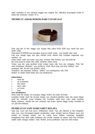 untuk ketebalan di atas kekuatan tunggal atau rangkap dua, dilakukan penyangaian kedua di 
dalam lehr horizontal standar 36 m. 
MEMBUAT ASBAK ROKOK DARI TANAH LIAT 
Pada pagi hari di hari minggu saya bangun tidur pukul 05:00 WIB saya mandi dan terus 
sholat subuh. 
Pada pukul 09 00WIB saya berangkat pergi ke rumah teman . saya hendak main main 
Lalu saya teringat tugas dari guru sekolah kami, disuruh buat kerajinan tangan,lalu saya 
memberi tau 
teman teman, salah satu teman saya yang bernama Dias berkata, saya ada tanah liat 
lalu kami pergi ke rumah Dias untuk membuat asbak rokok . 
Teman saya ada yang membuat kotak tempat kapur tulis, ikan dan sebagaiya. Pada hari 
senin kerajinanya dikumpul. saya membawa asbak rokok yang saya buat, akhirnya saya 
memdapat nilai 90, hati saya gembira sekali.... 
Terimakasi atas dukungan keluarga akhinya saya mendapatkan nilai [90]. 
Berikut ini adalah bahan-bahan dan cara membuatnya. 
bahan-bahan 
 tanah liat 
 air secukupnya 
 alas papan 
 pisau cutter 
 cat warna 
 kuas 
cara membuatnya 
Siram tanah liat dengan air secukupya hingga lembut dan muda di bentuk 
kemudian bentuk tanah liat tersebut dengan cara memukul-mukulkan pada alas papan hingga 
tanah liat terbentuk sesuai keinginan kita. kemudian ambil pisau cutter untuk membuat 
lubang asbaknya, lsetelah kita rasa asbaknya rapi lasntas dijemur hingga kering, kemudian di 
cat. jadi deh asbaknya.. 
PEMBUATAN SAPU DARI SABUT KELAPA 
Sapu ijuk, keset dari kain perca, kelihatannya sepele. Tapi, jika ditekuni, ia bisa mengantar 
siapa pun yang bersungguh-sungguh menekuninya untuk menjadi jutawan. Peluang pasar dari 
produk ini memang sampai saat ini cukup besar bahkan cenderung mengalami 
peningkatan.Yang tidak kalah pentingnya dari produk rumahan ini supaya tetap bisa bertahan 
adalah selalu menjaga kualitas/ mutu. Berikut proses pembuatan sapu dari sabut kelapa. 
 