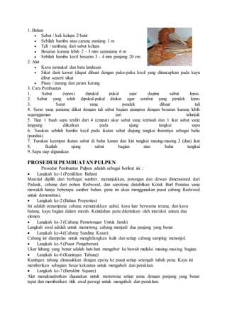 1. Bahan 
 Sabut / kali kelapa 2 butir 
 Sebilah bambu atau carang panjang 1 m 
 Tali / tambang dari sabut kelapa 
 Besaran kurang lebih 2 – 3 mm sepanjang 6 m 
 Sebilah bambu kecil besaran 3 – 4 mm panjang 20 cm 
2. Alat 
 Kayu pemukul dan batu landasan 
 Sikat darii kawat (dapat dibuat dengan paku-paku kecil yang ditancapkan pada kayu 
dibut seperti sikat 
 Pisau / parang dan jarum karung 
3. Cara Pembuatan 
1. Sabut (tepes) dipukul pukul agar daging sabut lepas. 
2. Sabut yang telah dipukul-pukul disikat agar serabut yang pendek lepas 
3. Serat yang pendek dibuat tali 
4. Serat yang panjang diikat dengan tali sabut bagian ujungnya dengan besaran kurang lebih 
segenggaman jari telunjuk 
5. Tiap 1 buah sapu terdiri dari 4 (empat) akar sabut yang terpisah dan 1 ikat sabut yang 
langsung diikatkan pada ujung tangkai sapu 
6. Tusukan sebilah bambu kecil pada ikatan sabut diujung tangkai ibaratnya sebagai bahu 
(pundak) 
7. Tusukan keempat ikatan sabut di bahu kanan dan kiri tangkai masing-masing 2 (dua) ikat 
8. Ikatlah ujung sabut bagian atas bahu tangkai 
9. Sapu siap digunakan 
PROSEDUR PEMBUATAN PULPEN 
Prosedur Pembuatan Pulpen adalah sebagai berikut ini : 
 Langkah ke-1 (Pemilihan Bahan) 
Material dipilih dari berbagai sumber. menunjukkan, potongan dan dewan dimensioned dari 
Padauk, cabang dari pohon Redwood, dan sepotong distabilkan Kotak Burl Penatua yang 
mewakili hanya beberapa sumber bahan. pena ini akan menggunakan pusat cabang Redwood 
untuk demonstrasi. 
 Langkah ke-2 (Bahan Properties) 
Ini adalah penampang cabang menunjukkan gubal, kayu luar berwarna terang, dan kayu 
batang, kayu bagian dalam merah. Keindahan pena ditentukan oleh interaksi antara dua 
elemen. 
 Langkah ke-3 (Cabang Pemotongan Untuk Jarak) 
Langkah awal adalah untuk memotong cabang menjadi dua panjang yang benar 
 Langkah ke-4 (Cabang Sanding Kasar) 
Cabang ini diampelas untuk menghilangkan kulit dan setiap cabang samping menonjol. 
 Langkah ke-5 (Pusat Pengeboran) 
Ukur lubang yang benar adalah hati-hati mengebor ke bawah melalui masing-masing bagian. 
 Langkah ke-6 (Kuningan Tabung) 
Kuningan tabung dimasukkan dengan epoxy ke pusat setiap setengah tubuh pena. Kayu ini 
memberikan sebagian besar kekuatan untuk mengubah dan perakitan. 
 Langkah ke-7 (Berakhir Square) 
Alat mengkuadratkan digunakan untuk memotong setiap pena dengan panjang yang benar 
tepat dan memberikan titik awal persegi untuk mengubah dan perakitan. 
 