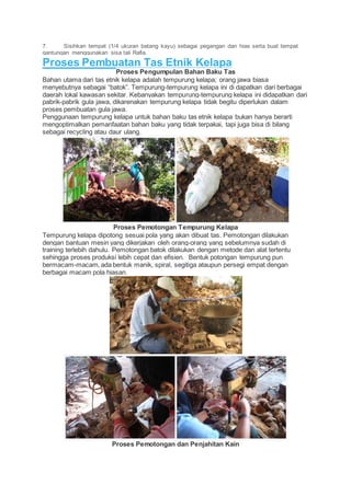 7. Sisihkan tempat (1/4 ukuran batang kayu) sebagai pegangan dan hias serta buat tempat 
gantungan menggunakan sisa tali Rafia. 
Proses Pembuatan Tas Etnik Kelapa 
Proses Pengumpulan Bahan Baku Tas 
Bahan utama dari tas etnik kelapa adalah tempurung kelapa; orang jawa biasa 
menyebutnya sebagai “batok”. Tempurung-tempurung kelapa ini di dapatkan dari berbagai 
daerah lokal kawasan sekitar. Kebanyakan tempurung-tempurung kelapa ini didapatkan dari 
pabrik-pabrik gula jawa, dikarenakan tempurung kelapa tidak begitu diperlukan dalam 
proses pembuatan gula jawa. 
Penggunaan tempurung kelapa untuk bahan baku tas etnik kelapa bukan hanya berarti 
mengoptimalkan pemanfaatan bahan baku yang tidak terpakai, tapi juga bisa di bilang 
sebagai recycling atau daur ulang. 
Proses Pemotongan Tempurung Kelapa 
Tempurung kelapa dipotong sesuai pola yang akan dibuat tas. Pemotongan dilakukan 
dengan bantuan mesin yang dikerjakan oleh orang-orang yang sebelumnya sudah di 
training terlebih dahulu. Pemotongan batok dilakukan dengan metode dan alat tertentu 
sehingga proses produksi lebih cepat dan efisien. Bentuk potongan tempurung pun 
bermacam-macam, ada bentuk manik, spiral, segitiga ataupun persegi empat dengan 
berbagai macam pola hiasan. 
Proses Pemotongan dan Penjahitan Kain 
 