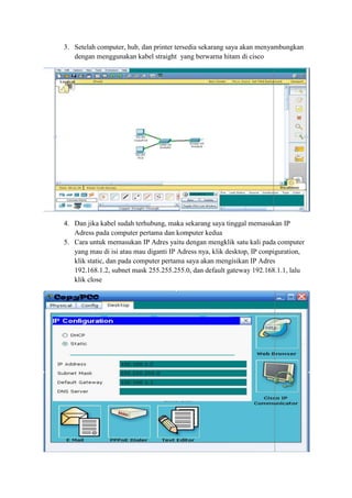 3. Setelah computer, hub, dan printer tersedia sekarang saya akan menyambungkan
dengan menggunakan kabel straight yang berwarna hitam di cisco

4. Dan jika kabel sudah terhubung, maka sekarang saya tinggal memasukan IP
Adress pada computer pertama dan komputer kedua
5. Cara untuk memasukan IP Adres yaitu dengan mengklik satu kali pada computer
yang mau di isi atau mau diganti IP Adress nya, klik desktop, IP conpiguration,
klik static, dan pada computer pertama saya akan mengisikan IP Adres
192.168.1.2, subnet mask 255.255.255.0, dan default gateway 192.168.1.1, lalu
klik close

 