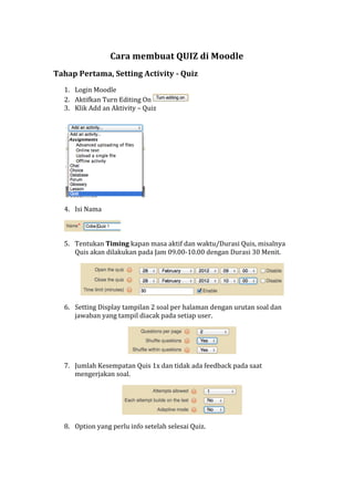 Cara	
  membuat	
  QUIZ	
  di	
  Moodle	
  
Tahap	
  Pertama,	
  Setting	
  Activity	
  -­‐	
  Quiz	
  
1. Login	
  Moodle	
  
2. Aktifkan	
  Turn	
  Editing	
  On	
   	
  
3. Klik	
  Add	
  an	
  Aktivity	
  –	
  Quiz	
  
	
   	
  
4. Isi	
  Nama	
  	
  
	
  
5. Tentukan	
  Timing	
  kapan	
  masa	
  aktif	
  dan	
  waktu/Durasi	
  Quis,	
  misalnya	
  
Quis	
  akan	
  dilakukan	
  pada	
  Jam	
  09.00-­‐10.00	
  dengan	
  Durasi	
  30	
  Menit.	
  
	
  
6. Setting	
  Display	
  tampilan	
  2	
  soal	
  per	
  halaman	
  dengan	
  urutan	
  soal	
  dan	
  
jawaban	
  yang	
  tampil	
  diacak	
  pada	
  setiap	
  user.	
  
	
  
7. Jumlah	
  Kesempatan	
  Quis	
  1x	
  dan	
  tidak	
  ada	
  feedback	
  pada	
  saat	
  
mengerjakan	
  soal.	
  
	
  
8. Option	
  yang	
  perlu	
  info	
  setelah	
  selesai	
  Quiz.	
  
 