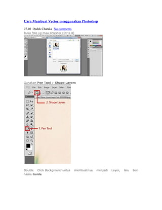 Cara Membuat Vector menggunakan Photoshop
07.40 Dedek Charaka No comments
Buka foto yg mau diVektor (Ctrl+O)
Gunakan Pen Tool > Shape Layers
Double Click Background untuk membuatnya menjadi Layer, lalu beri
nama Guide
 