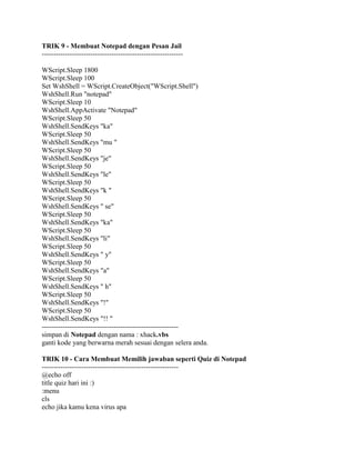 TRIK 9 - Membuat Notepad dengan Pesan Jail
-------------------------------------------------------------
WScript.Sleep 1800
WScript.Sleep 100
Set WshShell = WScript.CreateObject("WScript.Shell")
WshShell.Run "notepad"
WScript.Sleep 10
WshShell.AppActivate "Notepad"
WScript.Sleep 50
WshShell.SendKeys "ka"
WScript.Sleep 50
WshShell.SendKeys "mu "
WScript.Sleep 50
WshShell.SendKeys "je"
WScript.Sleep 50
WshShell.SendKeys "le"
WScript.Sleep 50
WshShell.SendKeys "k "
WScript.Sleep 50
WshShell.SendKeys " se"
WScript.Sleep 50
WshShell.SendKeys "ka"
WScript.Sleep 50
WshShell.SendKeys "li"
WScript.Sleep 50
WshShell.SendKeys " y"
WScript.Sleep 50
WshShell.SendKeys "a"
WScript.Sleep 50
WshShell.SendKeys " h"
WScript.Sleep 50
WshShell.SendKeys "!"
WScript.Sleep 50
WshShell.SendKeys "!! "
-----------------------------------------------------------
simpan di Notepad dengan nama : xhack.vbs
ganti kode yang berwarna merah sesuai dengan selera anda.
TRIK 10 - Cara Membuat Memilih jawaban seperti Quiz di Notepad
-----------------------------------------------------------
@echo off
title quiz hari ini :)
:menu
cls
echo jika kamu kena virus apa
 